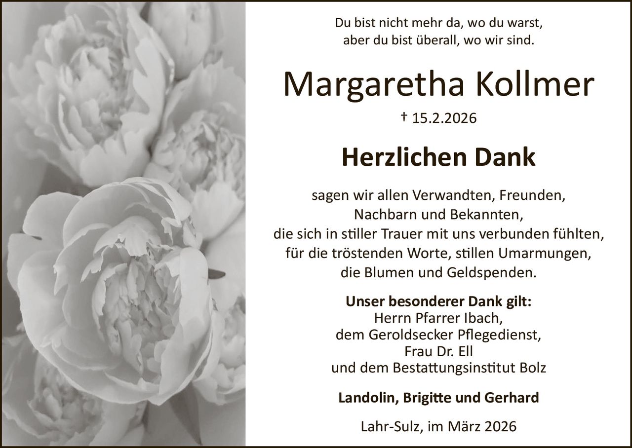 Du bist nicht mehr da, wo du warst,
aber du bist überall, wo wir sind.

Margaretha Kollmer
† 15.2.2026

Herzlichen Dank
sagen wir allen Verwandten, Freunden,
Nachbarn und Bekannten,
die sich in s�ller Trauer mit uns verbunden fühlten,
für die tröstenden Worte, s�llen Umarmungen,
die Blumen und Geldspenden.
Unser besonderer Dank gilt:
Herrn Pfarrer Ibach,
dem Geroldsecker Pﬂegedienst,
Frau Dr. Ell
und dem Besta�ungsins�tut Bolz
Landolin, Brigi�e und Gerhard
Lahr­Sulz, im März 2026