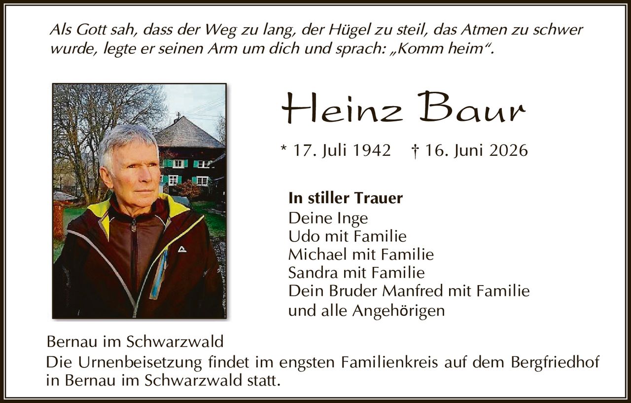 <p><i>Als Gott sah, dass der Weg zu lang, der Hügel zu steil, das Atmen zu schwer wurde, legte er seinen Arm um dich und sprach: „Komm heim".</i></p>

<p><strong>Heinz Baur</strong><br/>
* 17. Juli 1942  † 16. Juni 2026</p>

<p><strong>In stiller Trauer</strong><br/>
Deine Inge<br/>
Udo mit Familie<br/>
Michael mit Familie<br/>
Sandra mit Familie<br/>
Dein Bruder Manfred mit Familie<br/>
und alle Angehörigen</p>

<p>Bernau im Schwarzwald<br/>
Die Urnenbeisetzung findet im engsten Familienkreis auf dem Bergfriedhof in Bernau im Schwarzwald statt.</p>