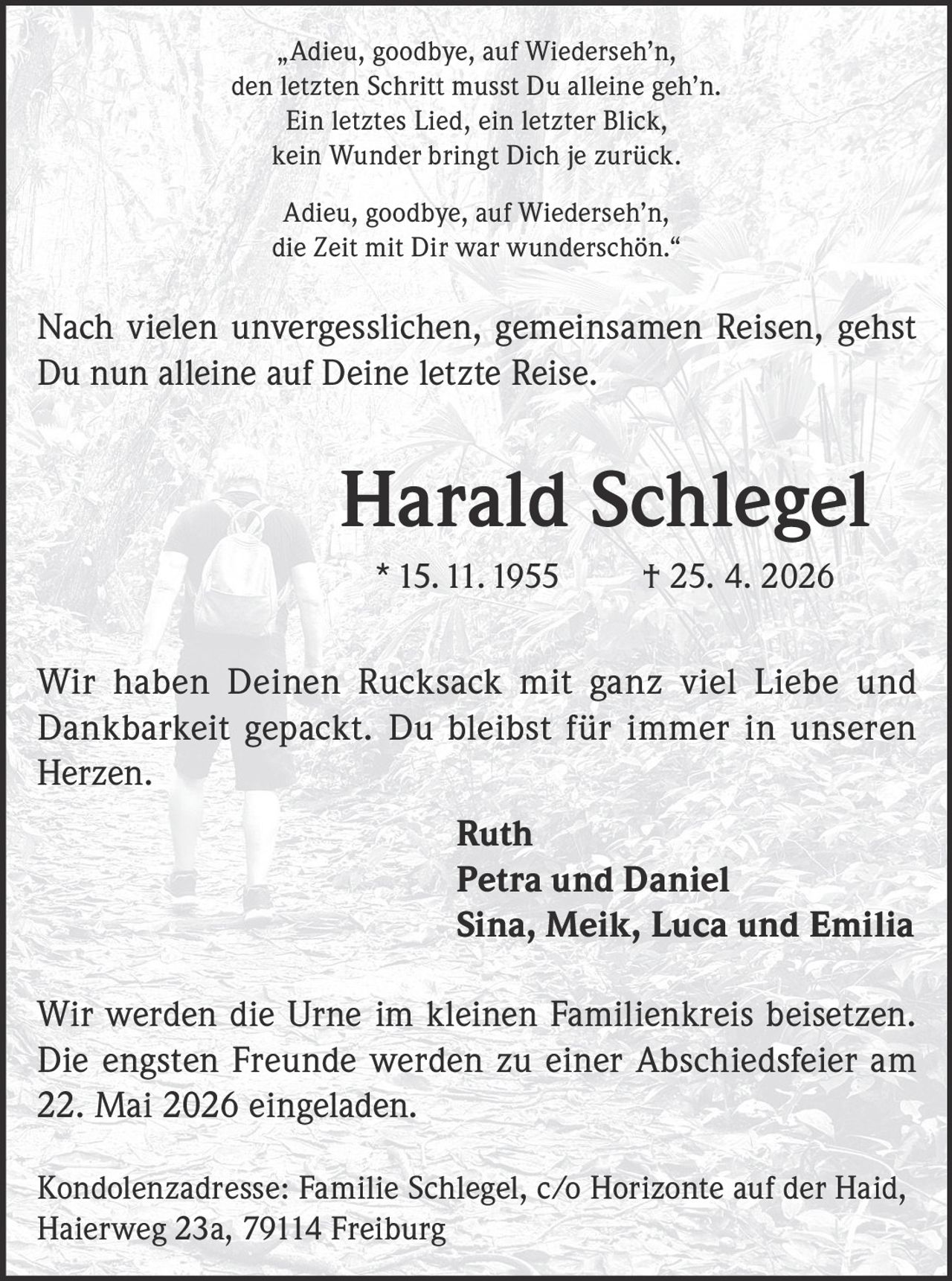 „Adieu, goodbye, auf Wiederseh’n,
den letzten Schritt musst Du alleine geh’n.
Ein letztes Lied, ein letzter Blick,
kein Wunder bringt Dich je zurück.
Adieu, goodbye, auf Wiederseh’n,
die Zeit mit Dir war wunderschön.“

Nach vielen unvergesslichen, gemeinsamen Reisen, gehst
Du nun alleine auf Deine letzte Reise.

Harald Schlegel
* 15. 11. 1955

† 25. 4. 2026

Wir haben Deinen Rucksack mit ganz viel Liebe und
Dankbarkeit gepackt. Du bleibst für immer in unseren
Herzen.
Ruth
Petra und Daniel
Sina, Meik, Luca und Emilia
Wir werden die Urne im kleinen Familienkreis beisetzen.
Die engsten Freunde werden zu einer Abschiedsfeier am
22. Mai 2026 eingeladen.
Kondolenzadresse: Familie Schlegel, c/o Horizonte auf der Haid,
Haierweg 23a, 79114 Freiburg