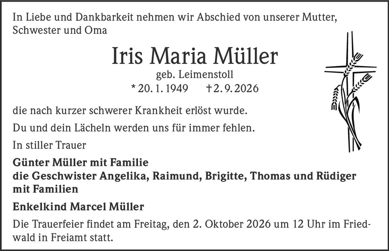 <p>In Liebe und Dankbarkeit nehmen wir Abschied von unserer Mutter, Schwester und Oma</p><p><strong>Iris Maria Müller</strong><br />geb. Leimenstoll<br />* 20. 1. 1949 † 2. 9. 2026</p><p>die nach kurzer schwerer Krankheit erlöst wurde.</p><p>Du und dein Lächeln werden uns für immer fehlen.</p><p>In stiller Trauer</p><p><strong>Günter Müller mit Familie</strong><br />die Geschwister Angelika, Raimund, Brigitte, Thomas und Rüdiger mit Familien<br />Enkelkind Marcel Müller</p><p>Die Trauerfeier findet am Freitag, den 2. Oktober 2026 um 12 Uhr im Friedwald in Freiamt statt.</p>