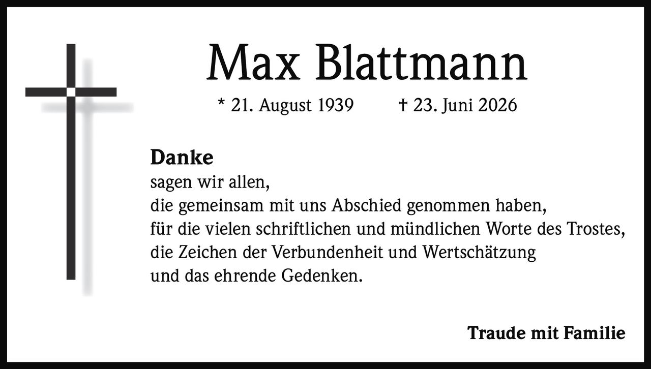 <p><strong>Max Blattmann</strong></p><p>* 21. August 1939     † 23. Juni 2026</p><p><strong>Danke</strong></p><p>sagen wir allen,<br>die gemeinsam mit uns Abschied genommen haben,<br>für die vielen schriftlichen und mündlichen Worte des Trostes,<br>die Zeichen der Verbundenheit und Wertschätzung<br>und das ehrende Gedenken.</p><p><strong>Traude mit Familie</strong></p>