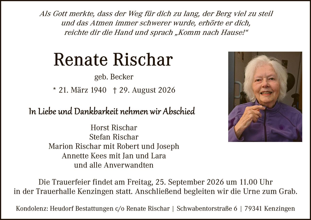 <p><i>Als Gott merkte, dass der Weg für dich zu lang, der Berg viel zu steil und das Atmen immer schwerer wurde, erhörte er dich, reichte dir die Hand und sprach „Komm nach Hause!"</i></p>

<p><strong>Renate Rischar</strong></p>
<p>geb. Becker</p>
<p>* 21. März 1940 † 29. August 2026</p>

<p><i>In Liebe und Dankbarkeit nehmen wir Abschied</i></p>

<p>Horst Rischar<br>
Stefan Rischar<br>
Marion Rischar mit Robert und Joseph<br>
Annette Kees mit Jan und Lara<br>
und alle Anverwandten</p>

<p>Die Trauerfeier findet am Freitag, 25. September 2026 um 11.00 Uhr in der Trauerhalle Kenzingen statt. Anschließend begleiten wir die Urne zum Grab.</p>

<p>Kondolenz: Heudorf Bestattungen c/o Renate Rischar | Schwabentorstraße 6 | 79341 Kenzingen</p>