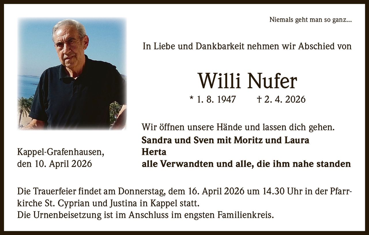 

Niemals geht man so ganz…

In Liebe und Dankbarkeit nehmen wir Abschied von

Willi Nufer

* 1. 8. 1947   † 2. 4. 2026

Kappel-Grafenhausen,
den 10. April 2026

Wir öffnen unsere Hände und lassen dich gehen.
Sandra und Sven mit Moritz und Laura
Herta
alle Verwandten und alle, die ihm nahe standen

Die Trauerfeier findet am Donnerstag, dem 16. April 2026 um 14.30 Uhr in der Pfarrkirche St. Cyprian und Justina in Kappel statt. 
Die Urnenbeisetzung ist im A
­ nschluss im engsten Familienkreis.