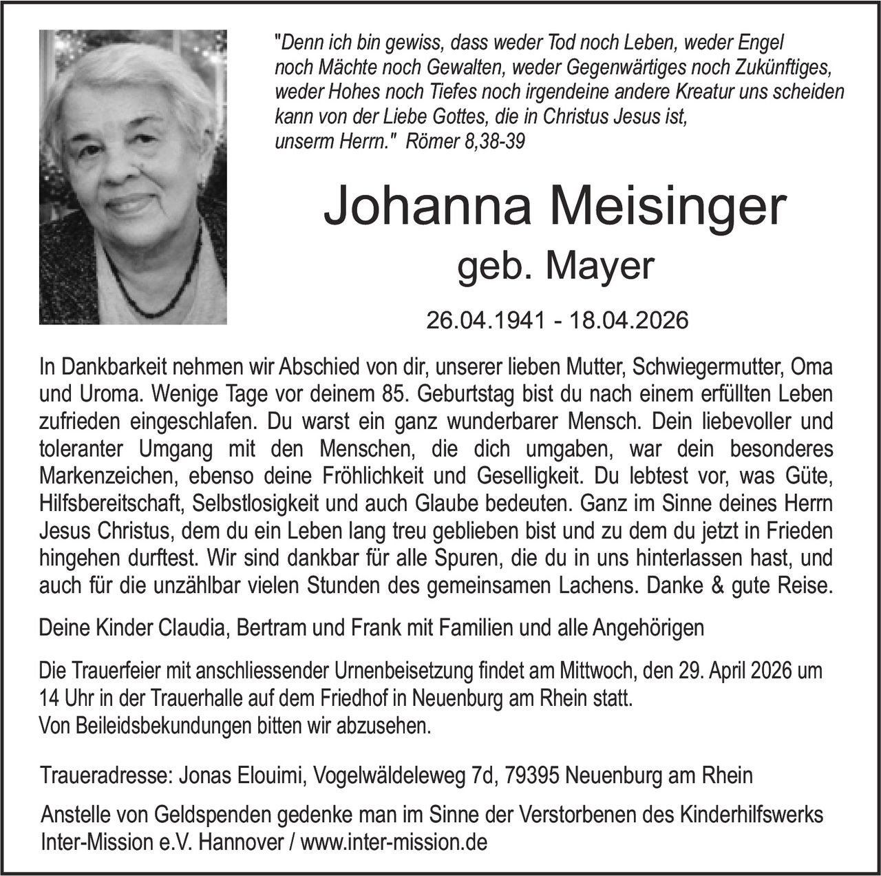 "Denn ich bin gewiss, dass weder Tod noch Leben, weder Engel
noch Mächte noch Gewalten, weder Gegenwärtiges noch Zukünftiges,
weder Hohes noch Tiefes noch irgendeine andere Kreatur uns scheiden
kann von der Liebe Gottes, die in Christus Jesus ist,
unserm Herrn." Römer 8,38-39

Johanna Meisinger
geb. Mayer
26.04.1941 - 18.04.2026
In Dankbarkeit nehmen wir Abschied von dir, unserer lieben Mutter, Schwiegermutter, Oma
und Uroma. Wenige Tage vor deinem 85. Geburtstag bist du nach einem erfüllten Leben
zufrieden eingeschlafen. Du warst ein ganz wunderbarer Mensch. Dein liebevoller und
toleranter Umgang mit den Menschen, die dich umgaben, war dein besonderes
Markenzeichen, ebenso deine Fröhlichkeit und Geselligkeit. Du lebtest vor, was Güte,
Hilfsbereitschaft, Selbstlosigkeit und auch Glaube bedeuten. Ganz im Sinne deines Herrn
Jesus Christus, dem du ein Leben lang treu geblieben bist und zu dem du jetzt in Frieden
hingehen durftest. Wir sind dankbar für alle Spuren, die du in uns hinterlassen hast, und
auch für die unzählbar vielen Stunden des gemeinsamen Lachens. Danke & gute Reise.

Deine Kinder Claudia, Bertram und Frank mit Familien und alle Angehörigen
Die Trauerfeier mit anschliessender Urnenbeisetzung findet am Mittwoch, den 29. April 2026 um
14 Uhr in der Trauerhalle auf dem Friedhof in Neuenburg am Rhein statt.
Von Beileidsbekundungen bitten wir abzusehen.
Traueradresse: Jonas Elouimi, Vogelwäldeleweg 7d, 79395 Neuenburg am Rhein
Anstelle von Geldspenden gedenke man im Sinne der Verstorbenen des Kinderhilfswerks
Inter-Mission e.V. Hannover / www.inter-mission.de