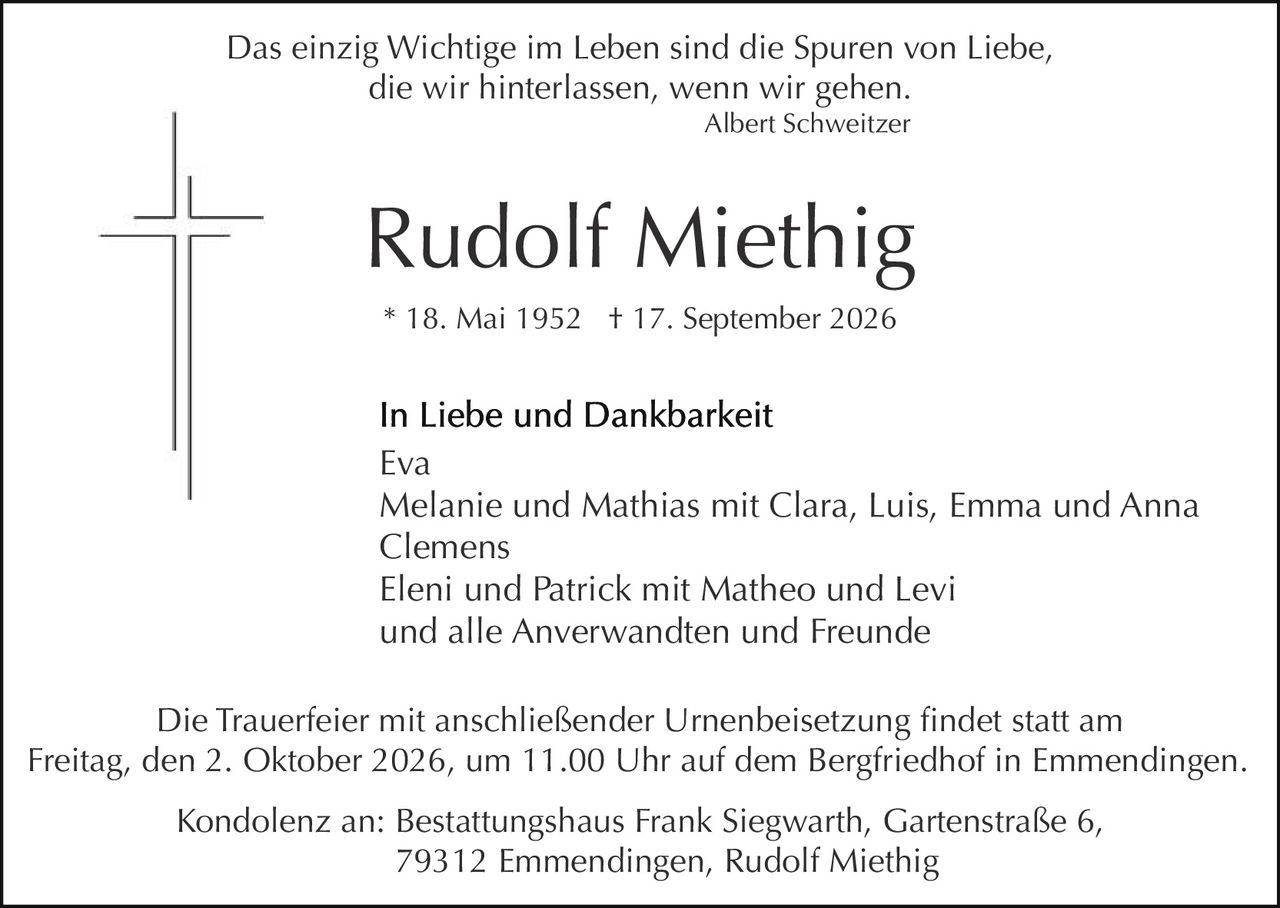 <p><i>Das einzig Wichtige im Leben sind die Spuren von Liebe, die wir hinterlassen, wenn wir gehen.</i></p>
<p><i>Albert Schweitzer</i></p>

<p><strong>Rudolf Miethig</strong></p>

<p>* 18. Mai 1952    † 17. September 2026</p>

<p><strong>In Liebe und Dankbarkeit</strong></p>

<p>Eva<br/>
Melanie und Mathias mit Clara, Luis, Emma und Anna Clemens<br/>
Eleni und Patrick mit Matheo and Levi<br/>
und alle Anverwandten und Freunde</p>

<p>Die Trauerfeier mit anschließender Urnenbeisetzung findet statt am Freitag, den 2. Oktober 2026, um 11.00 Uhr auf dem Bergfriedhof in Emmendingenд</p>

<p>Kondolenz an: Bestattungshaus Frank Siegwarth, Gartenstraße 6, 79312 Emmendingenд Rudolf Miethig</p>