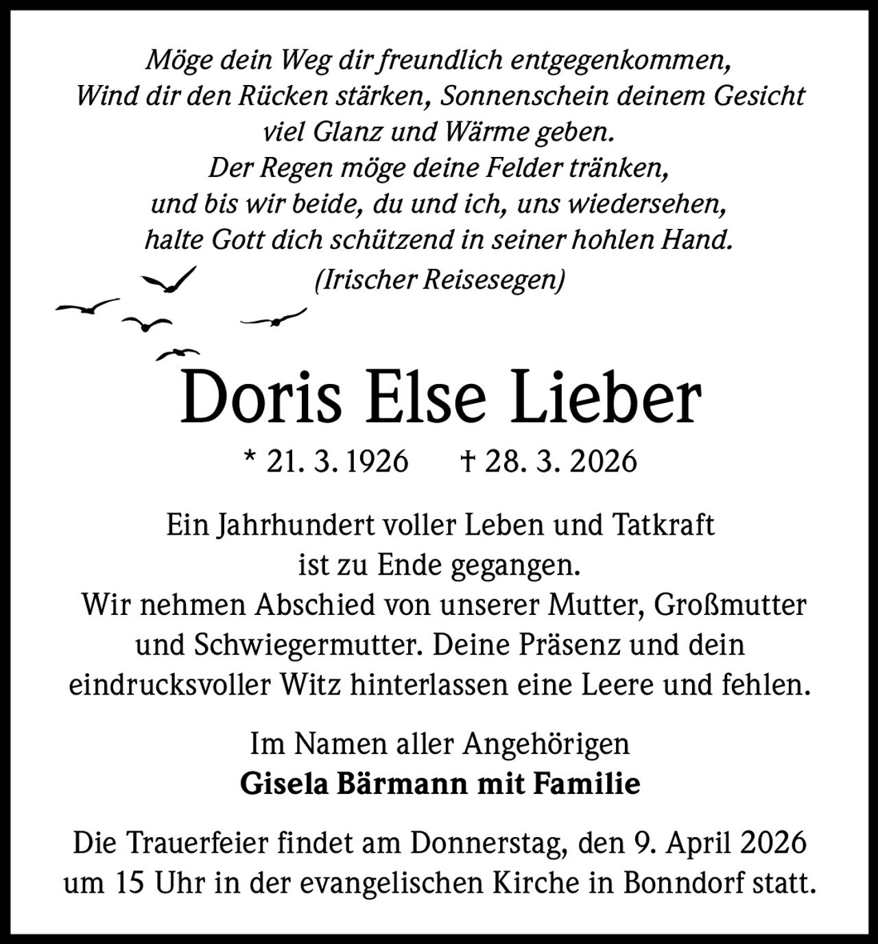 Möge dein Weg dir freundlich entgegenkommen,
Wind dir den Rücken stärken, Sonnenschein deinem Gesicht
viel Glanz und Wärme geben.
Der Regen möge deine Felder tränken,
und bis wir beide, du und ich, uns wiedersehen,
halte Gott dich schützend in seiner hohlen Hand.
(Irischer Reisesegen)

Doris Else Lieber
* 21. 3. 1926

† 28. 3. 2026

Ein Jahrhundert voller Leben und Tatkraft
ist zu Ende gegangen.
Wir nehmen Abschied von unserer Mutter, Großmutter
und Schwiegermutter. Deine Präsenz und dein
eindrucksvoller Witz hinterlassen eine Leere und fehlen.
Im Namen aller Angehörigen
Gisela Bärmann mit Familie
Die Trauerfeier findet am Donnerstag, den 9. April 2026
um 15 Uhr in der evangelischen Kirche in Bonndorf statt.