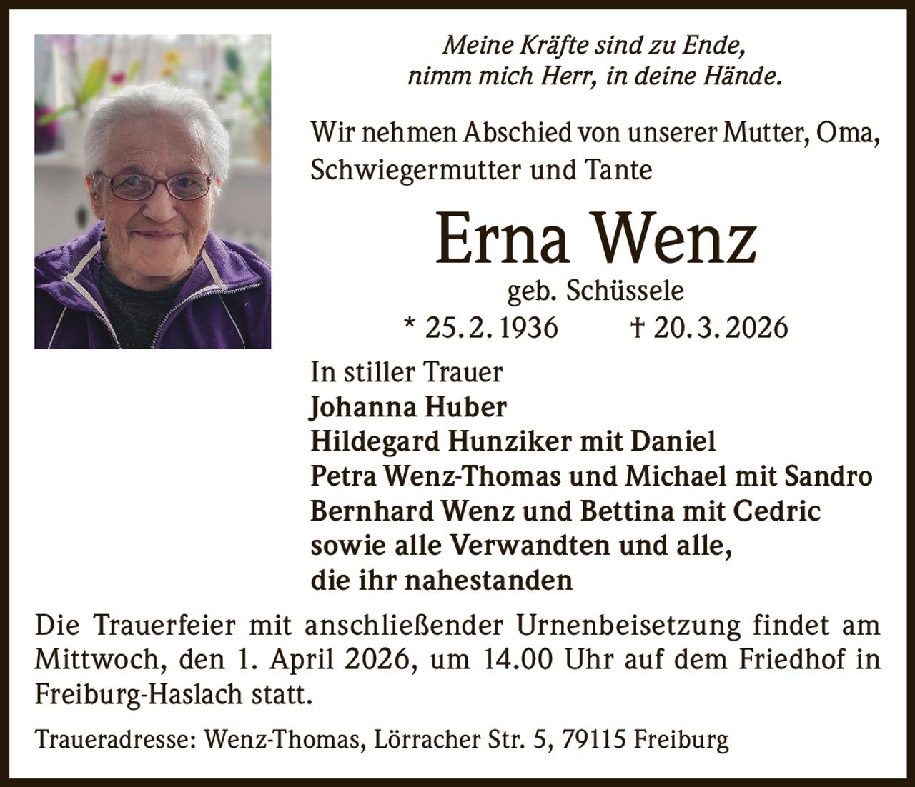 Meine Kräfte sind zu Ende,
nimm mich Herr, in deine Hände.

Wir nehmen Abschied von unserer Mutter, Oma,
Schwiegermutter und Tante

Erna
Wenz
geb. Schüssele
* 25. 2. 1936    † 20. 3. 2026
In stiller Trauer
Johanna Huber
Hildegard Hunziker mit Daniel
Petra Wenz-Thomas und Michael mit Sandro
Bernhard Wenz und Bettina mit Cedric
sowie alle Verwandten und alle,
die ihr nahestanden
Die Trauerfeier mit anschließender Urnenbeisetzung findet am
Mittwoch, den 1. April 2026, um 14.00 Uhr auf dem Friedhof in
Freiburg-Haslach statt.
Traueradresse: Wenz-Thomas, Lörracher Str. 5, 79115 Freiburg