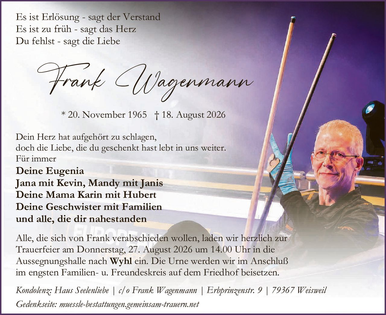 <p><i>Es ist Erlösung - sagt der Verstand<br>Es ist zu früh - sagt das Herz<br>Du fehlst - sagt die Liebe</i></p>

<p><strong>Frank Wagenmann</strong></p>

<p>* 20. November 1965 † 18. August 2026</p>

<p>Dein Herz hat aufgehört zu schlagen,<br>doch die Liebe, die du geschenkt hast lebt in uns weiter.<br>Für immer</p>

<p><strong>Deine Eugenia<br>Jana mit Kevin, Mandy mit Janis<br>Deine Mama Karin mit Hubert<br>Deine Geschwister mit Familien<br>und alle, die dir nahestanden</strong></p>

<p>Alle, die sich von Frank verabschieden wollen, laden wir herzlich zur Trauerfeier am Donnerstag, 27. August 2026 um 14.00 Uhr in die Aussegnungshalle nach <strong>Wyhl</strong> ein. Die Urne werden wir im Anschluß im engsten Familien- u. Freundeskreis auf dem Friedhof beisetzen.</p>

<p><i>Kondolenz: Haus Seelenliebe | c/o Frank Wagenmann | Erbprinzenstr. 9 | 79367 Weisweil</i></p>

<p><i>Gedenkseite: muessle-bestattungen.gemeinsam-trauern.net</i></p>