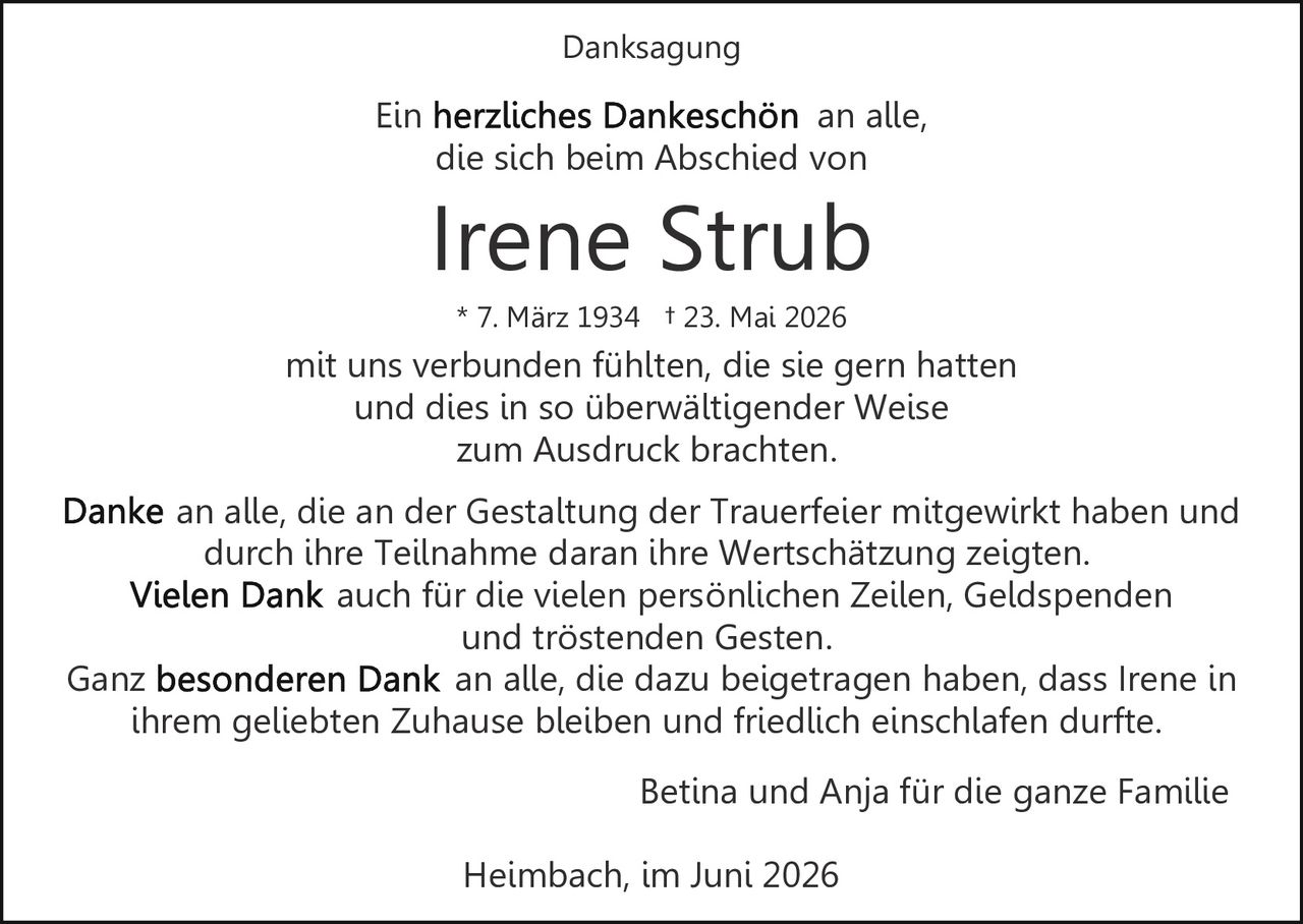 <p>Ein <strong>herzliches Dankeschön</strong> an alle, die sich beim Abschied von</p>

<p><strong>Irene Strub</strong><br>* 7. März 1934 † 23. Mai 2026</p>

<p>mit uns verbunden fühlten, die sie gern hatten und dies in so überwältigender Weise zum Ausdruck brachten.</p>

<p>Danke an alle, die an der Gestaltung der Trauerfeier mitgewirkt haben und durch ihre Teilnahme daran ihre Wertschätzung zeigten.<br><strong>Vielen Dank</strong> auch für die vielen persönlichen Zeilen, Geldspenden und tröstenden Gesten.</p>

<p>Ganz <strong>besonderen Dank</strong> an alle, die dazu beigetragen haben, dass Irene in ihrem geliebten Zuhause bleiben und friedlich einschlafen durfte.</p>

<p>Betina und Anja für die ganze Familie</p>

<p>Heimbach, im Juni 2026</p>