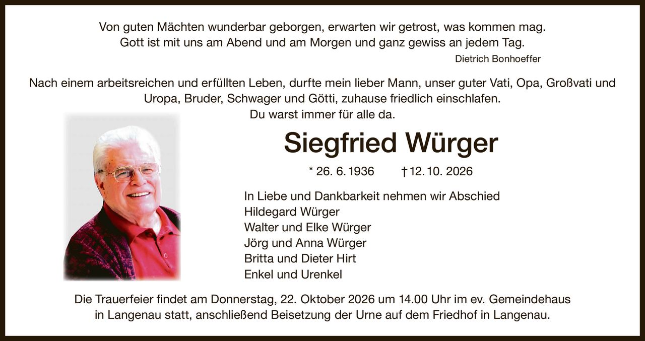 <p><i>Von guten Mächten wunderbar geborgen, erwarten wir getrost, was kommen mag.<br/>Gott ist mit uns am Abend und am Morgen und ganz gewiss an jedem Tag.</i><br/>Dietrich Bonhoeffer</p><p>Nach einem arbeitsreichen und erfüllten Leben, durfte mein lieber Mann, unser guter Vati, Opa, Großvati und Uropa, Bruder, Schwager und Götti, zuhause friedlich einschlafen.</p><p>Du warst immer für alle da.</p><p><strong>Siegfried Würger * 26. 6. 1936 † 12. 10. 2026</strong></p><p>In Liebe und Dankbarkeit nehmen wir Abschied</p><p>Hildegard Würger<br/>Walter und Elke Würger<br/>Jörg und Anna Würger<br/>Britta und Dieter Hirt<br/>Enkel und Urenkel</p><p>Die Trauerfeier findet am Donnerstag, 22. Oktober 2026 um 14.00 Uhr im ev. Gemeindehaus in Langenau statt, anschließend Beisetzung der Urne auf dem Friedhof in Langenau.</p>