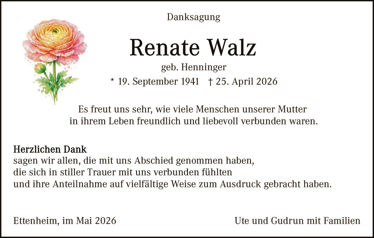 <p>Danksagung</p><p><strong>Renate Walz</strong><br>geb. Henninger<br>* 19. September 1941 &dagger; 25. April 2026</p><p>Es freut uns sehr, wie viele Menschen unserer Mutter<br>in ihrem Leben freundlich und liebevoll verbunden waren.</p><p><strong>Herzlichen Dank</strong><br>sagen wir allen, die mit uns Abschied genommen haben,<br>die sich in stiller Trauer mit uns verbunden f&uuml;hlten<br>und ihre Anteilnahme auf vielf&auml;ltige Weise zum Ausdruck gebracht haben.</p><p>Ettenheim, im Mai 2026 <span>Ute und Gudrun mit Familien</span></p>