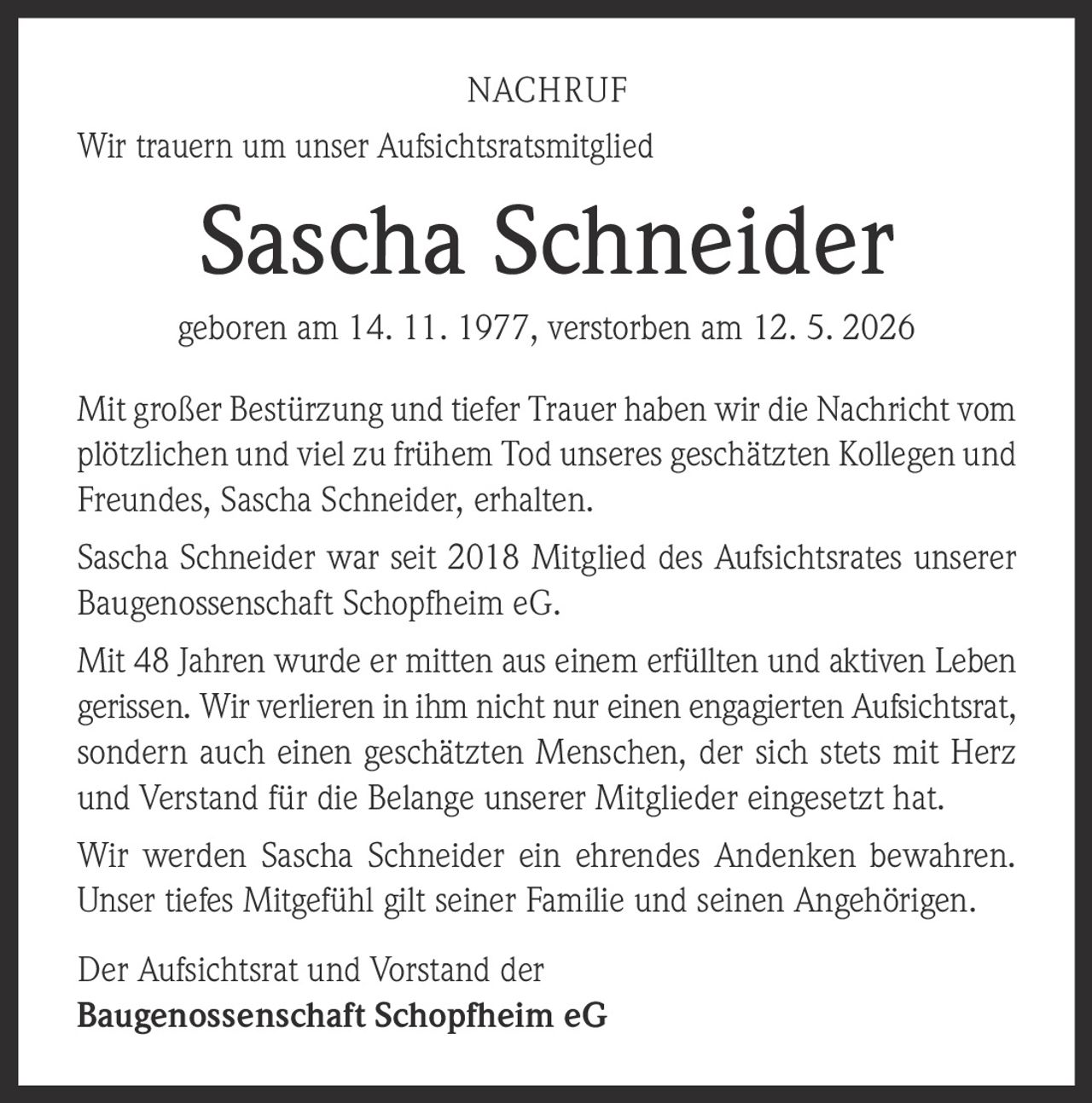 <p><strong>NACHRUF</strong></p>

<p>Wir trauern um unser Aufsichtsratsmitglied</p>

<p><strong>Sascha Schneider</strong></p>

<p>geboren am 14. 11. 1977, verstorben am 12. 5. 2026</p>

<p>Mit großer Bestürzung und tiefer Trauer haben wir die Nachricht vom plötzlichen und viel zu frühem Tod unseres geschätzten Kollegen und Freundes, Sascha Schneider, erhalten.</p>

<p>Sascha Schneider war seit 2018 Mitglied des Aufsichtsrates unserer Baugenossenschaft Schopfheim eG.</p>

<p>Mit 48 Jahren wurde er mitten aus einem erfüllten und aktiven Leben gerissen. Wir verlieren in ihm nicht nur einen engagierten Aufsichtsrat, sondern auch einen geschätzten Menschen, der sich stets mit Herz und Verstand für die Belange unserer Mitglieder eingesetzt hat.</p>

<p>Wir werden Sascha Schneider ein ehrendes Andenken bewahren. Unser tiefes Mitgefühl gilt seiner Familie und seinen Angehörigen.</p>

<p>Der Aufsichtsrat und Vorstand der <br><strong>Baugenossenschaft Schopfheim eG</strong></p>