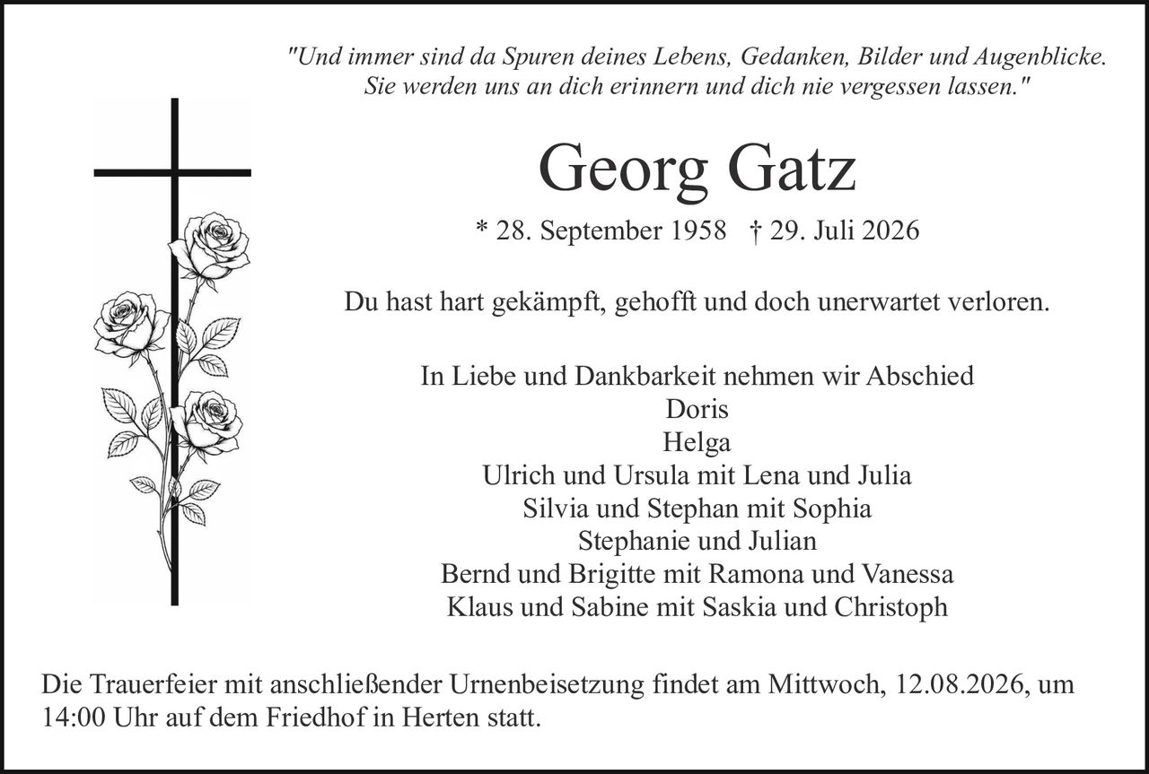 <p><i>"Und immer sind da Spuren deines Lebens, Gedanken, Bilder und Augenblicke. Sie werden uns an dich erinnern und dich nie vergessen lassen."</i></p><p><strong>Georg Gatz</strong><br>* 28. September 1958 † 29. Juli 2026</p><p>Du hast hart gekämpft, gehofft und doch unerwartet verloren.</p><p>In Liebe und Dankbarkeit nehmen wir Abschied<br>Doris<br>Helga<br>Ulrich und Ursula mit Lena und Julia<br>Silvia und Stephan mit Sophia<br>Stephanie und Julian<br>Bernd und Brigitte mit Ramona und Vanessa<br>Klaus und Sabine mit Saskia und Christoph</p><p>Die Trauerfeier mit anschließender Urnenbeisetzung findet am Mittwoch, 12.08.2026, um 14:00 Uhr auf dem Friedhof in Herten statt.</p>
