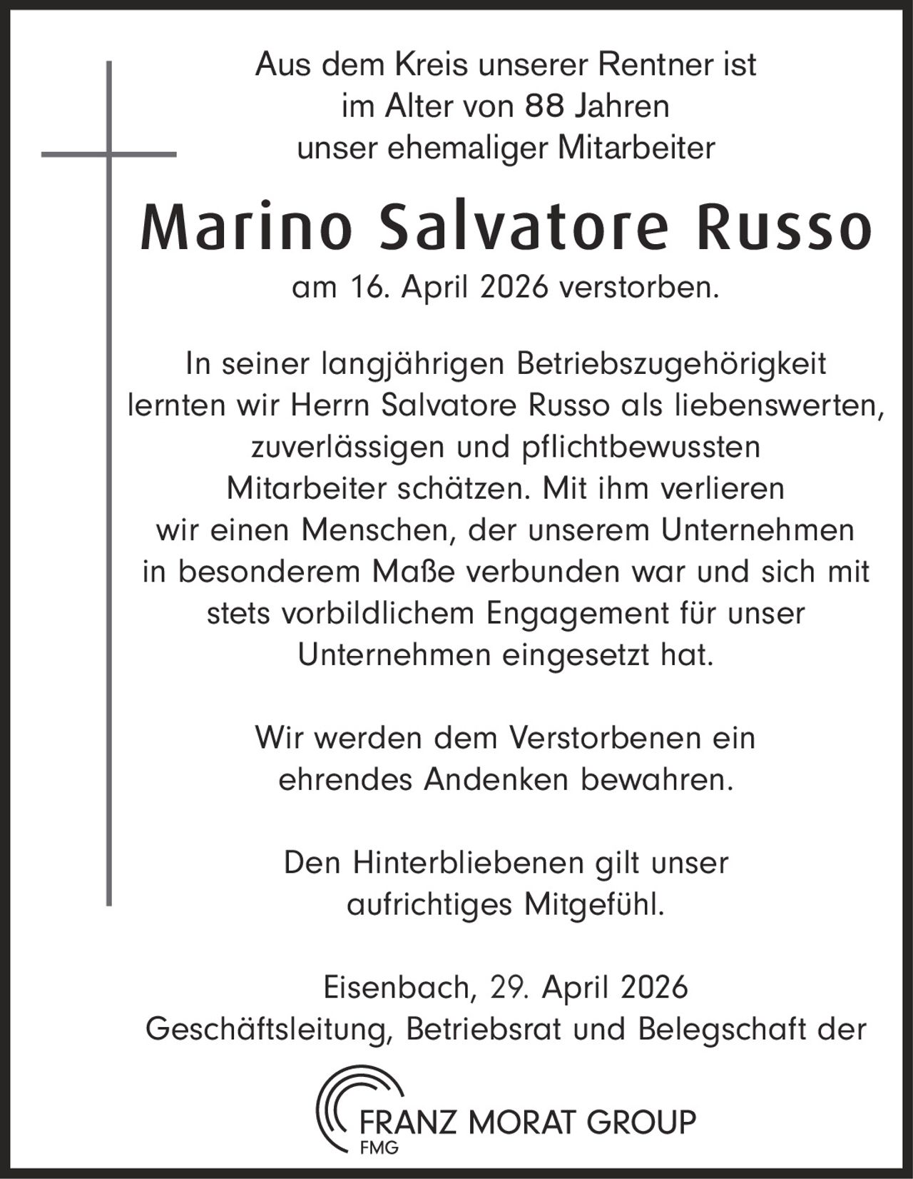 Aus dem Kreis unserer Rentner ist
im Alter von 88 Jahren
unser ehemaliger Mitarbeiter

Marino Salvatore Russo
am 16. April 2026 verstorben.

In seiner langjährigen Betriebszugehörigkeit
lernten wir Herrn Salvatore Russo als liebenswerten,
zuverlässigen und pflichtbewussten
Mitarbeiter schätzen. Mit ihm verlieren
wir einen Menschen, der unserem Unternehmen
in besonderem Maße verbunden war und sich mit
stets vorbildlichem Engagement für unser
Unternehmen eingesetzt hat.
Wir werden dem Verstorbenen ein
ehrendes Andenken bewahren.
Den Hinterbliebenen gilt unser
aufrichtiges Mitgefühl.
Eisenbach, 27.
29. April 2026
Geschäftsleitung, Betriebsrat und Belegschaft der