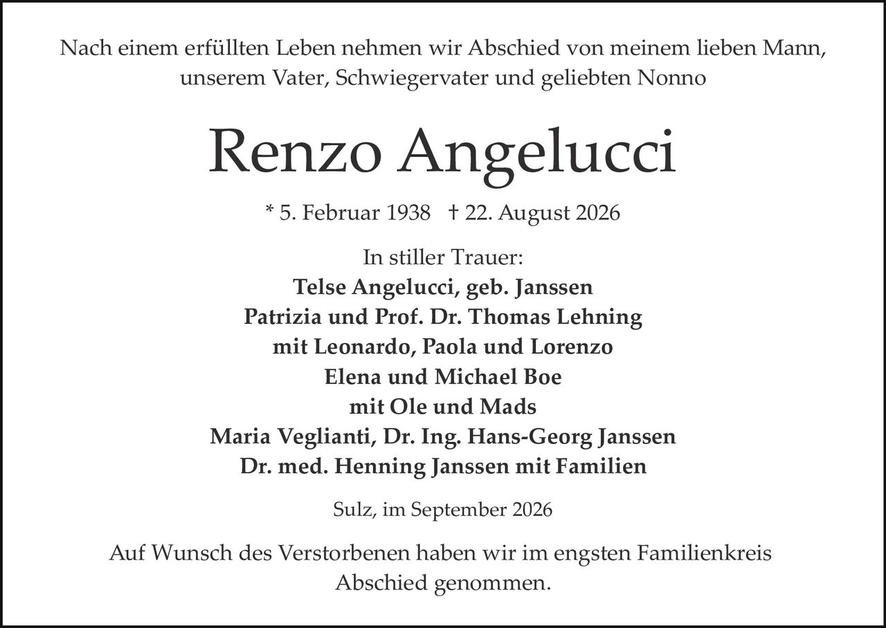 <p>Nach einem erfüllten Leben nehmen wir Abschied von meinem lieben Mann, unserem Vater, Schwiegervater und geliebten Nonno</p>

<p><strong>Renzo Angelucci</strong></p>

<p>* 5. Februar 1938  † 22. August 2026</p>

<p>In stiller Trauer:</p>

<p><strong>Telse Angelucci, geb. Janssen<br/>
Patrizia und Prof. Dr. Thomas Lehning<br/>
mit Leonardo, Paola und Lorenzo<br/>
Elena und Michael Boe<br/>
mit Ole und Mads<br/>
Maria Veglianti, Dr. Ing. Hans-Georg Janssen<br/>
Dr. med. Henning Janssen mit Familien</strong></p>

<p>Sulz, im September 2026</p>

<p>Auf Wunsch des Verstorbenen haben wir im engsten Familienkreis Abschied genommen.</p>