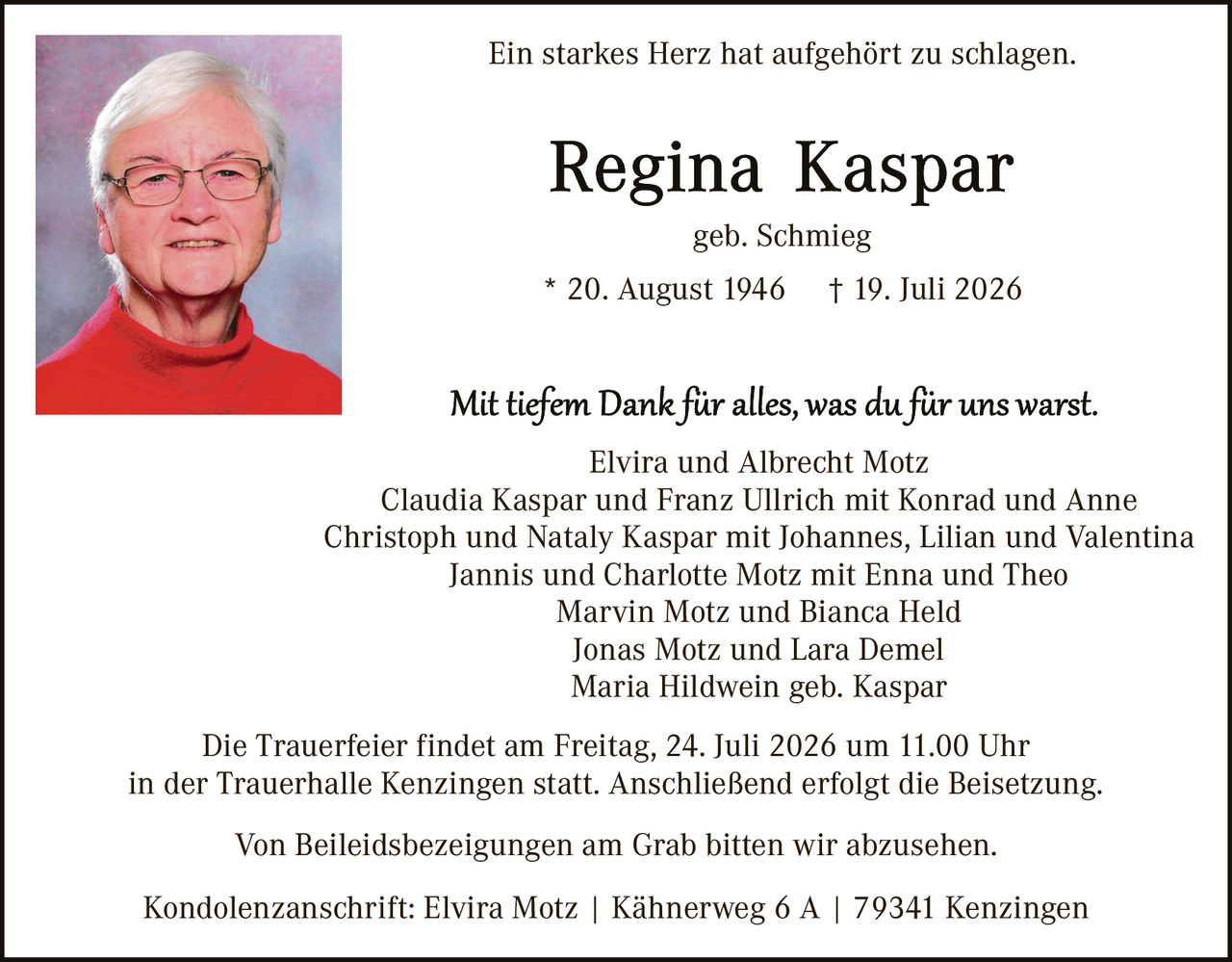 <p><i>Ein starkes Herz hat aufgehört zu schlagen.</i></p>

<p><strong>Regina Kaspar</strong><br>geb. Schmieg<br>* 20. August 1946 † 19. Juli 2026</p>

<p><i>Mit tiefem Dank für alles, was du für uns warst.</i></p>

<p>Elvira und Albrecht Motz<br>Claudia Kaspar und Franz Ullrich mit Konrad und Anne<br>Christoph und Nataly Kaspar mit Johannes, Lillian und Valentina<br>Jannis und Charlotte Motz mit Enna und Theo<br>Marvin Motz und Bianca Held<br>Jonas Motz und Lara Demel<br>Maria Hildwein geb. Kaspar</p>

<p>Die Trauerfeier findet am Freitag, 24. Juli 2026 um 11.00 Uhr in der Trauerhalle Kenzingen statt. Anschließend erfolgt die Beisetzung.</p>

<p>Von Beileigsbezeugungen am Grab bitten wir abzusehen.</p>

<p>Kondolenzanschrift: Elvira Motz | Kähnerweg 6 A | 79341 Kenzingen</p>