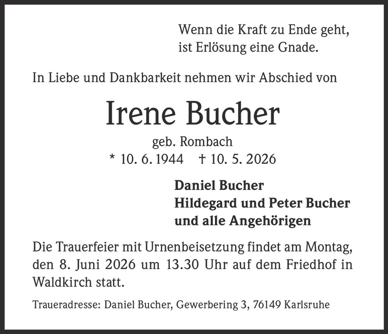 <p>Wenn die Kraft zu Ende geht,<br>ist Erlösung eine Gnade.</p><p>In Liebe und Dankbarkeit nehmen wir Abschied von</p><p><strong>Irene Bucher</strong><br>geb. Rombach<br>* 10. 6. 1944 † 10. 5. 2026</p><p><strong>Daniel Bucher</strong><br><strong>Hildegard und Peter Bucher</strong><br>und alle Angehörigen</p><p>Die Trauerfeier mit Urnenbeisetzung findet am Montag, den 8. Juni 2026 um 13.30 Uhr auf dem Friedhof in Waldkirch statt.</p><p>Traueradresse: Daniel Bucher, Gewerbering 3, 76149 Karlsruhe</p>