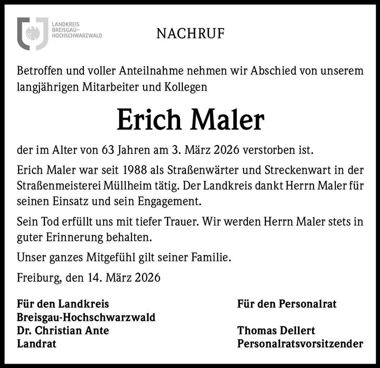 NACHRUF
Betroffen und voller Anteilnahme nehmen wir Abschied von unserem
langjährigen Mitarbeiter und Kollegen

Erich Maler
der im Alter von 63 Jahren am 3. März 2026 verstorben ist.
Erich Maler war seit 1988 als Straßenwärter und Streckenwart in der
Straßenmeisterei Müllheim tätig. Der Landkreis dankt Herrn Maler für
seinen Einsatz und sein Engagement.
Sein Tod erfüllt uns mit tiefer Trauer. Wir werden Herrn Maler stets in
guter Erinnerung behalten.
Unser ganzes Mitgefühl gilt seiner Familie.
Freiburg, den 14. März 2026
Für den Landkreis
Breisgau-Hochschwarzwald
Dr. Christian Ante
Landrat

Für den Personalrat
Thomas Dellert
Personalratsvorsitzender