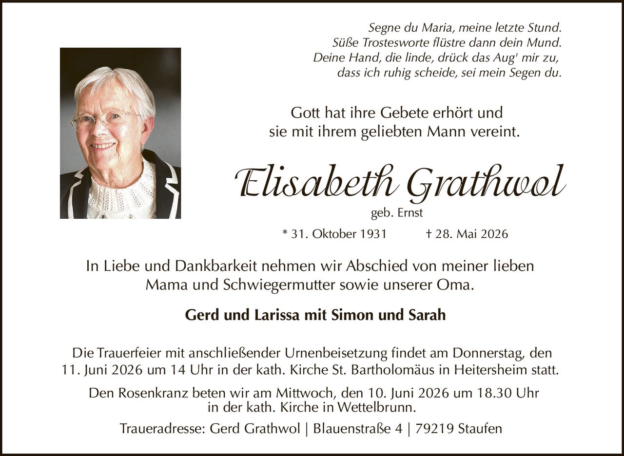 <p><i>Segne du Maria, meine letzte Stund.</i></p>
<p><i>Süße Trostesworte flüstre dann dein Mund.</i></p>
<p><i>Deine Hand, die linde, drück das Aug' mir zu,</i></p>
<p><i>dass ich ruhig scheide, sei mein Segen du.</i></p>
<p>Gott hat ihre Gebete erhört und<br>sie mit ihrem geliebten Mann vereint.</p>
<p><strong>Elisabeth Grathwol</strong><br>geb. Ernst<br>* 31. Oktober 1931 † 28. Mai 2026</p>
<p>In Liebe und Dankbarkeit nehmen wir Abschied von meiner lieben Mama und Schwiegermutter sowie unserer Oma.</p>
<p><strong>Gerd und Larissa mit Simon und Sarah</strong></p>
<p>Die Trauerfeier mit anschließender Urnenbeisetzung findet am Donnerstag, den 11. Juni 2026 um 14 Uhr in der kath. Kirche St. Bartholomäus in Heitersheim statt.</p>
<p>Den Rosenkranz beten wir am Mittwoch, den 10. Juni 2026 um 18.30 Uhr in der kath. Kirche in Wettelbrunn.</p>
<p>Traueradresse: Gerd Grathwol | Blauenstraße 4 | 79219 Staufen</p>