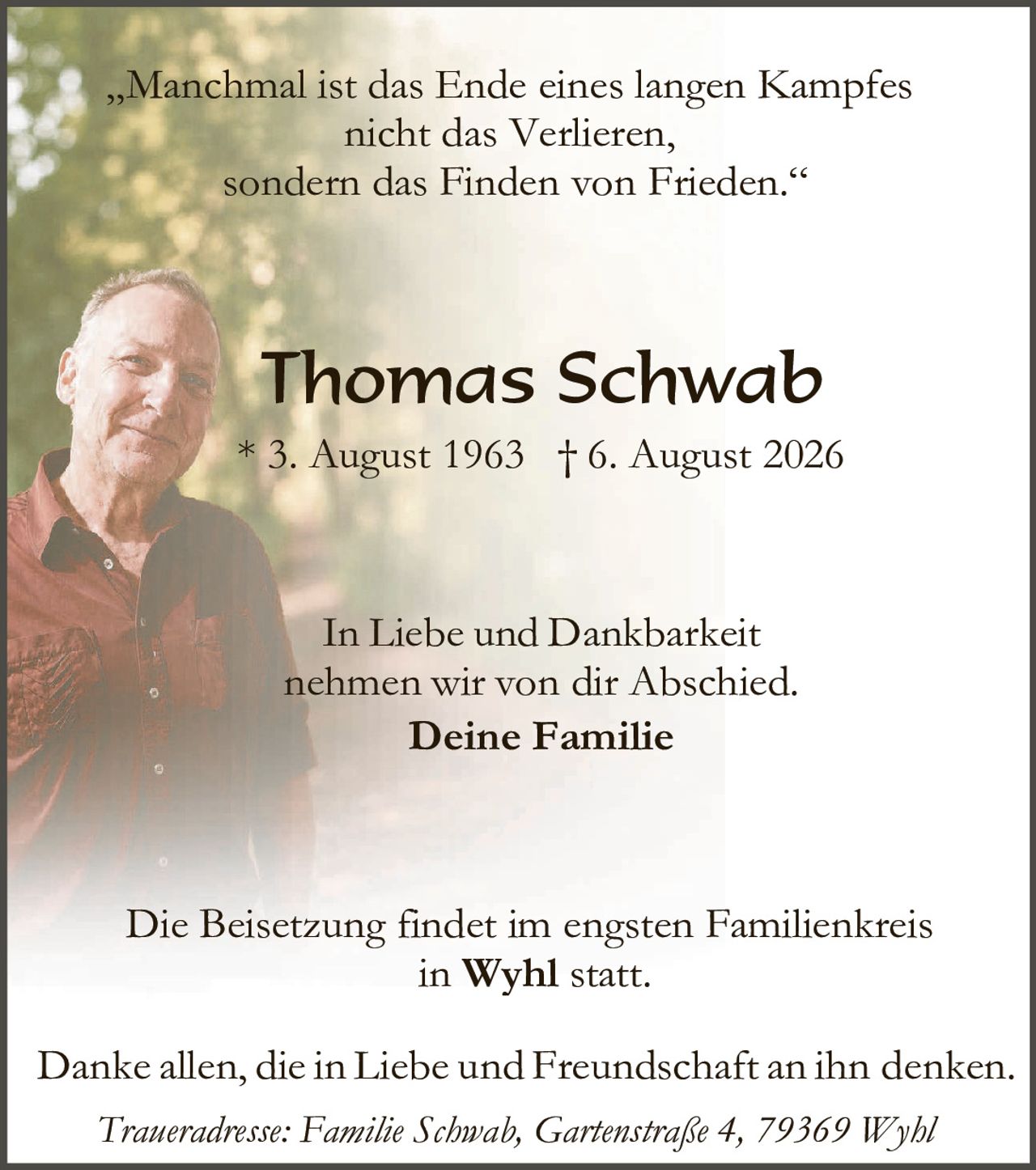 <p><i>„Manchmal ist das Ende eines langen Kampfes nicht das Verlieren, sondern das Finden von Frieden."</i></p>

<p><strong>Thomas Schwab</strong><br>
* 3. August 1963  † 6. August 2026</p>

<p>In Liebe und Dankbarkeit nehmen wir von dir Abschied.<br>
<strong>Deine Familie</strong></p>

<p>Die Beisetzung findet im engsten Familienkreis<br>
in <strong>Wyhl</strong> statt.</p>

<p>Danke allen, die in Liebe und Freundschaft an ihn denken.</p>

<p><i>Traueradresse: Familie Schwab, Gartenstraße 4, 79369 Wyhl</i></p>
