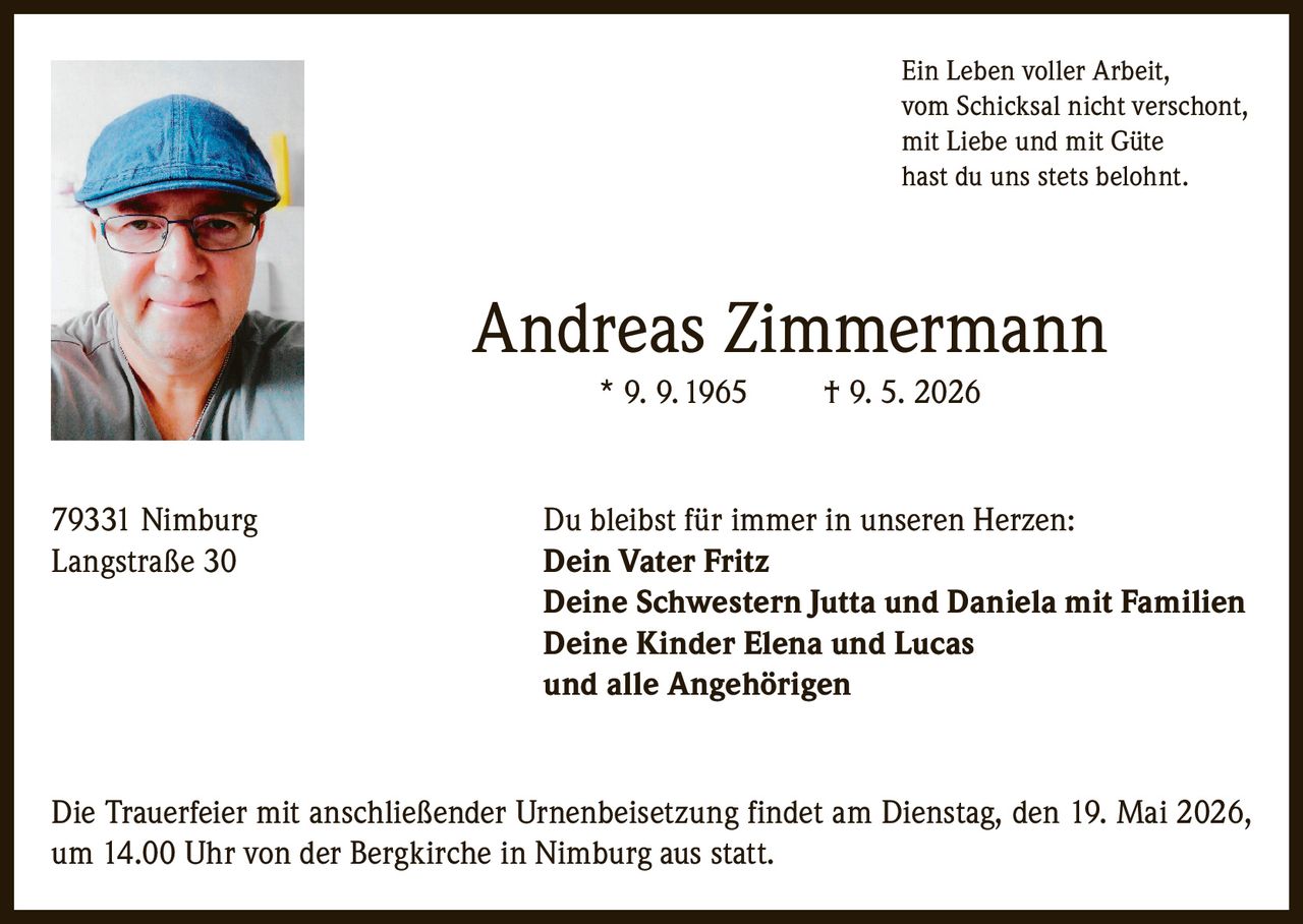 <p>Ein Leben voller Arbeit,<br>vom Schicksal nicht verschont,<br>mit Liebe und mit Güte<br>hast du uns stets belohnt.</p><p><strong>Andreas Zimmermann</strong><br>* 9. 9. 1965 &dagger; 9. 5. 2026</p><p>79331 Nimburg<br>Langstraße 30</p><p>Du bleibst für immer in unseren Herzen:<br><strong>Dein Vater Fritz<br>Deine Schwestern Jutta und Daniela mit Familien<br>Deine Kinder Elena und Lucas<br>und alle Angehörigen</strong></p><p>Die Trauerfeier mit anschließender Urnenbeisetzung findet am Dienstag, den 19. Mai 2026,<br>um 14.00 Uhr von der Bergkirche in Nimburg aus statt.</p>