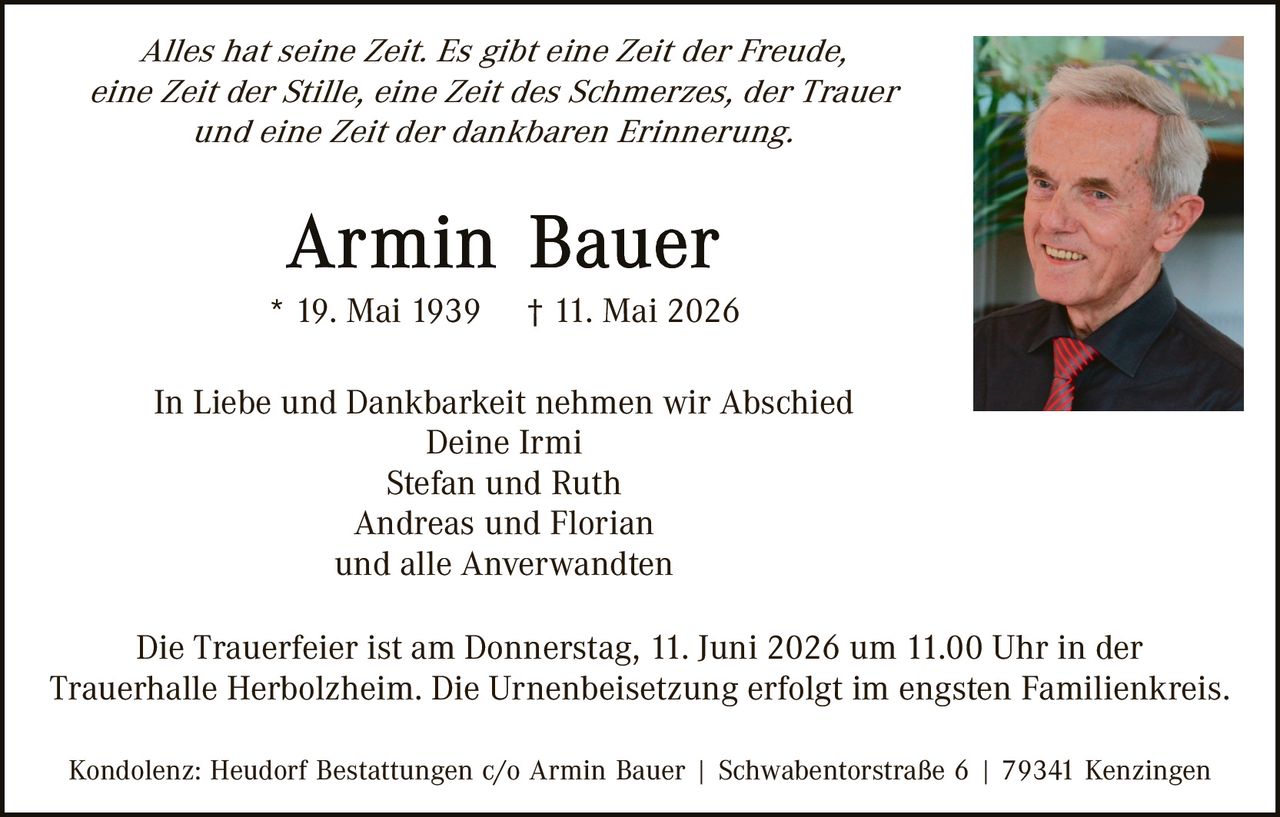 <p>Alles hat seine Zeit. Es gibt eine Zeit der Freude,<br>eine Zeit der Stille, eine Zeit des Schmerzes, der Trauer<br>und eine Zeit der dankbaren Erinnerung.</p><p><strong>Armin Bauer</strong><br>* 19. Mai 1939 † 11. Mai 2026</p><p>In Liebe und Dankbarkeit nehmen wir Abschied<br>Deine Irmi<br>Stefan und Ruth<br>Andreas und Florian<br>und alle Anverwandten</p><p>Die Trauerfeier ist am Donnerstag, 11. Juni 2026 um 11.00 Uhr in der<br>Trauerhalle Herbolzheim. Die Urnenbeisetzung erfolgt im engsten Familienkreis.</p><p>Kondolenz: Heudorf Bestattungen c/o Armin Bauer | Schwabentorstraße 6 | 79341 Kenzingen</p>