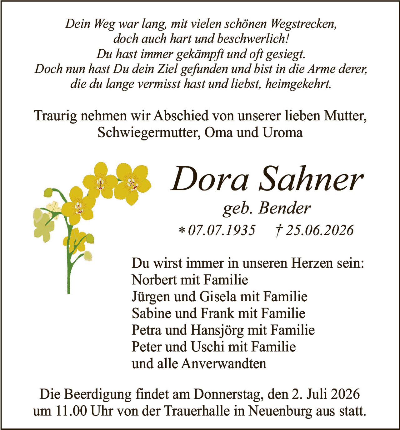 <p><i>Dein Weg war lang, mit vielen schönen Wegstrecken,<br>doch auch hart und beschwerlich!<br>Du hast immer gekämpft und oft gesiegt.<br>Doch nun hast Du dein Ziel gefunden und bist in die Arme derer,<br>die du lange vermisst hast und liebst, heimgekehrt.</i></p>

<p>Traurig nehmen wir Abschied von unserer lieben Mutter, Schwiegermutter, Oma und Uroma</p>

<p><strong>Dora Sahner</strong><br>geb. Bender<br>* 07.07.1935 † 25.06.2026</p>

<p>Du wirst immer in unseren Herzen sein:<br>Norbert mit Familie<br>Jürgen und Gisela mit Familie<br>Sabine und Frank mit Familie<br>Petra und Hansjörg mit Familie<br>Peter und Uschi mit Familie<br>und alle Anverwandten</p>

<p>Die Beerdigung findet am Donnerstag, den 2. Juli 2026<br>um 11.00 Uhr von der Trauerhalle in Neuenburg aus statt.</p>