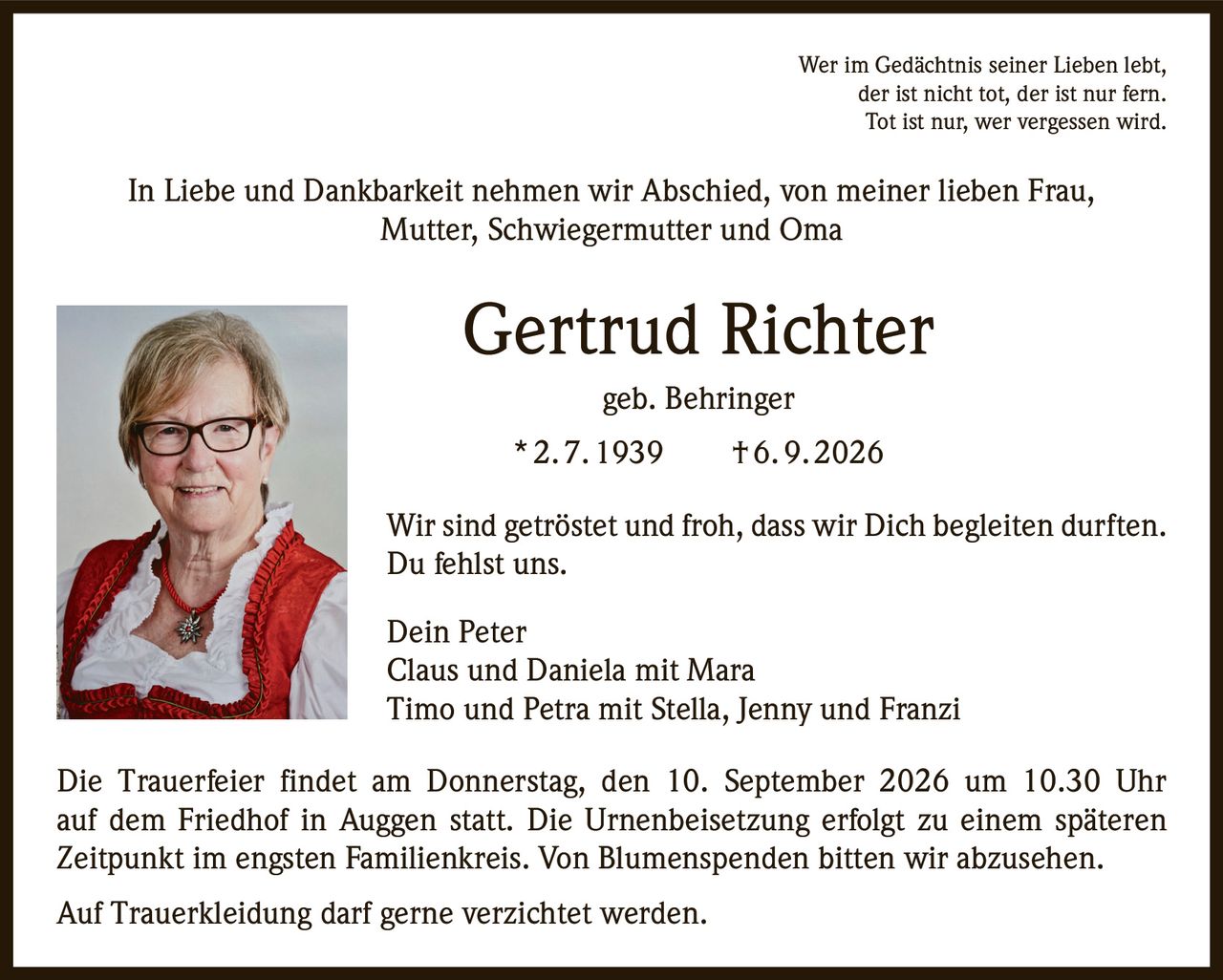 <p>Wer im Gedächtnis seiner Lieben lebt, der ist nicht tot, der ist nur fern. Tot ist nur, wer vergessen wird.</p>

<p>In Liebe und Dankbarkeit nehmen wir Abschied, von meiner lieben Frau, Mutter, Schwiegermutter und Oma</p>

<p><strong>Gertrud Richter geb. Behringer</strong><br>
* 2. 7. 1939  † 6. 9. 2026</p>

<p>Wir sind getröstet und froh, dass wir Dich begleiten durften. Du fehlst uns.</p>

<p>Dein Peter<br>
Claus und Daniela mit Mara<br>
Timo und Petra mit Stella, Jenny und Franzi</p>

<p>Die Trauerfeier findet am Donnerstag, den 10. September 2026 um 10.30 Uhr auf dem Friedhof in Auggen statt. Die Urnenbeisetzung erfolgt zu einem späteren Zeitpunkt im engsten Familienkreis. Von Blumenspenden bitten wir abzusehen.</p>

<p>Auf Trauerkleidung darf gerne verzichtet werden.</p>