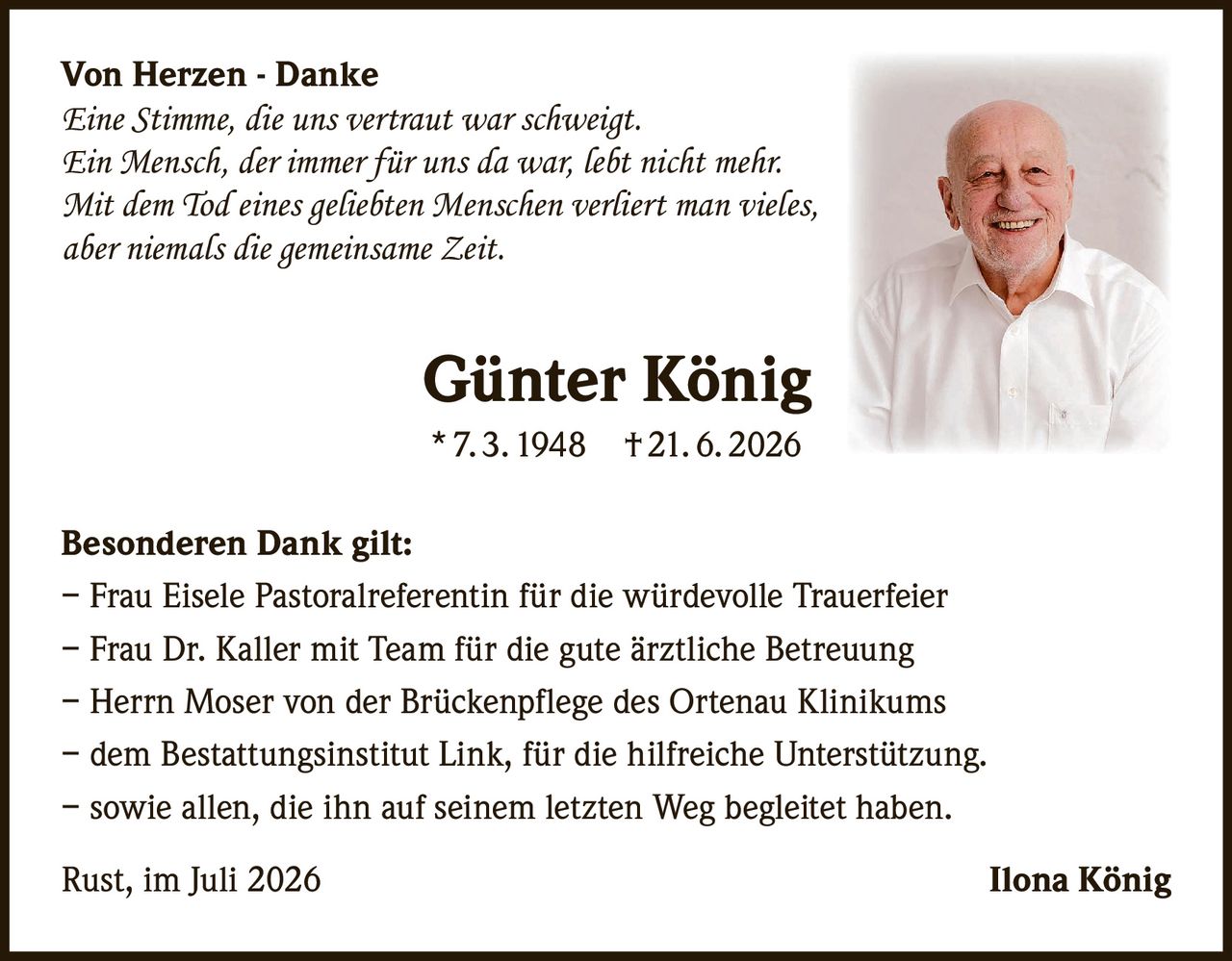 <p><strong>Von Herzen - Danke</strong></p><p><i>Eine Stimme, die uns vertraut war schweigt.<br>Ein Mensch, der immer für uns da war, lebt nicht mehr.<br>Mit dem Tod eines geliebten Menschen verliert man vieles,<br>aber niemals die gemeinsame Zeit.</i></p><p><strong>Günter König</strong><br>* 7. 3. 1948 † 21. 6. 2026</p><p><strong>Besonderen Dank gilt:</strong></p><p>– Frau Eisele Pastoralreferentin für die würdevolle Trauerfeier<br>– Frau Dr. Kaller mit Team für die gute ärztliche Betreuung<br>– Herrn Moser von der Brückenpflege des Ortenau Klinikums<br>– dem Bestattungsinstitut Link, für die hilfreiche Unterstützung.<br>– sowie allen, die ihn auf seinem letzten Weg begleitet haben.</p><p>Rust, im Juli 2026 Ilona König</p>