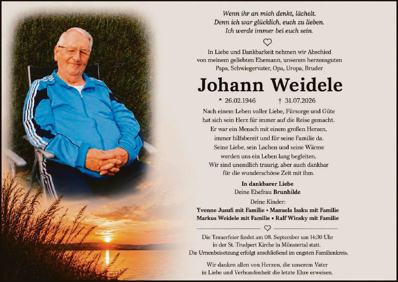 <p><i>Wenn ihr an mich denkt, lächelt.<br>Denn ich war glücklich, euch zu lieben.<br>Ich werde immer bei euch sein.</i></p>

<p>In Liebe und Dankbarkeit nehmen wir Abschied von meinem geliebten Ehemann, unserem herzensguten Papa, Schwiegervater, Opa, Uropa, Bruder</p>

<p><strong>Johann Weidele</strong><br>* 26.02.1946 &nbsp;&nbsp;&nbsp;&nbsp;&nbsp; † 31.07.2026</p>

<p>Nach einem Leben voller Liebe, Fürsorge und Güte hat sich sein Herz für immer auf die Reise gemacht. Er war ein Mensch mit einem großen Herzen, immer hilfsbereit und für seine Familie da. Seine Liebe, sein Lachen und seine Wärme werden uns ein Leben lang begleiten. Wir sind unendlich traurig, aber auch dankbar für die wunderschöne Zeit mit ihm.</p>

<p><strong>In dankbarer Liebe</strong><br>Deine Ehefrau <strong>Brunhilde</strong></p>

<p>Deine Kinder:<br><strong>Yvonne Jusufi mit Familie • Manuela Isaku mit Familie<br>Markus Weidele mit Familie • Ralf Winsky mit Familie</strong></p>

<p>Die Trauerfeier findet am 08. September um 14:30 Uhr in der St. Trudpert Kirche in Münstertal statt. Die Urnenbeisetzung erfolgt anschließend im engsten Familienkreis.</p>

<p>Wir danken allen von Herzen, die unserem Vater in Liebe und Verbundenheit die letzte Ehre erweisen.</p>