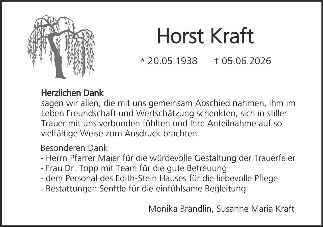 <p><strong>Horst Kraft</strong></p>
<p>* 20.05.1938  † 05.06.2026</p>
<p><strong>Herzlichen Dank</strong><br>
sagen wir allen, die mit uns gemeinsam Abschied nahmen, ihm im Leben Freundschaft und Wertschätzung schenkten, sich in stiller Trauer mit uns verbunden fühlten und Ihre Anteilnahme auf so vielfältige Weise zum Ausdruck brachten.</p>
<p><strong>Besonderen Dank</strong><br>
- Herrn Pfarrer Maier für die würdevolle Gestaltung der Trauerfeier<br>
- Frau Dr. Topp mit Team für die gute Betreuung<br>
- dem Personal des Edith-Stein Hauses für die liebevolle Pflege<br>
- Bestattungen Senftle für die einfühlsame Begleitung</p>
<p>Monika Brändlin, Susanne Maria Kraft</p>