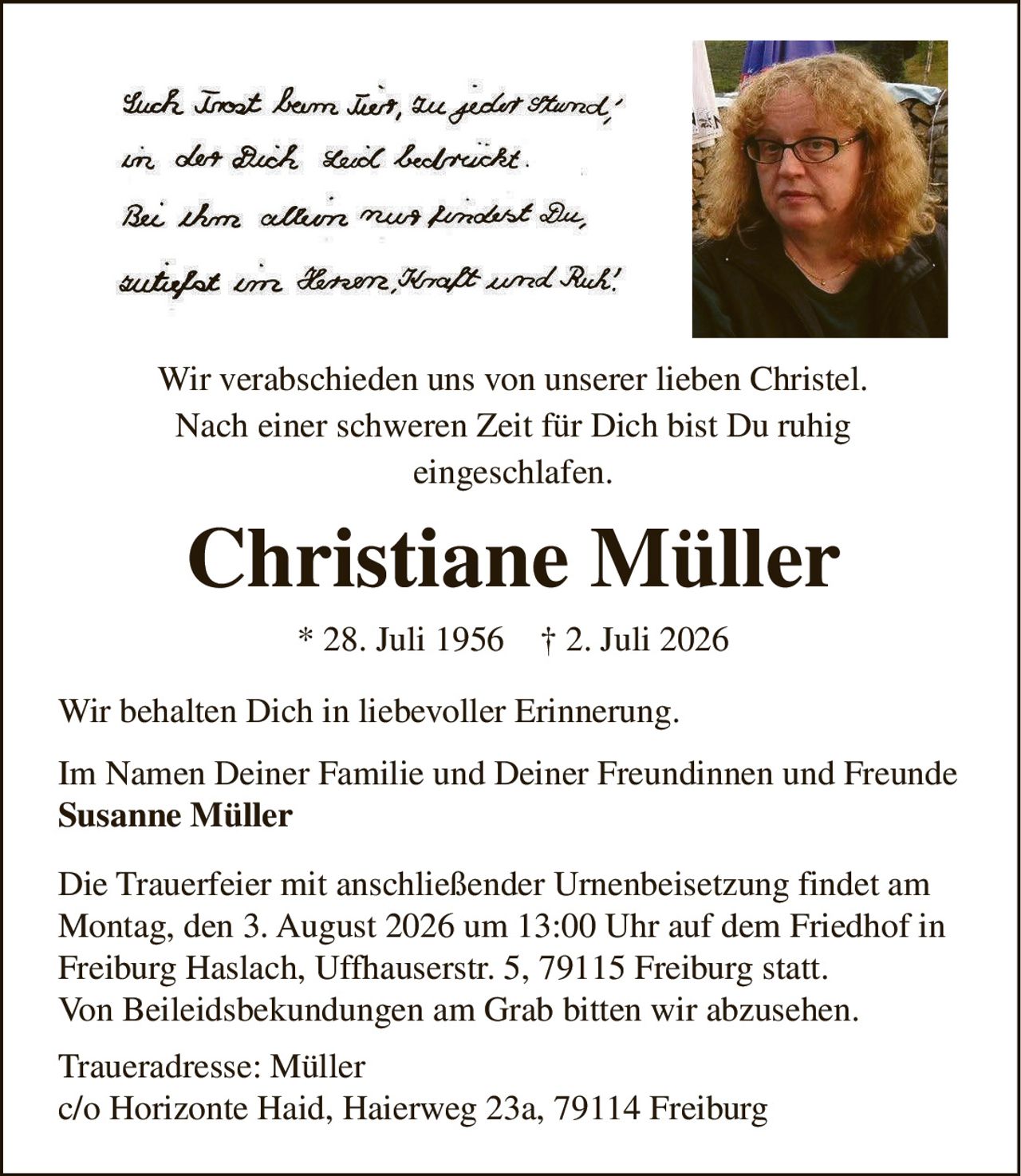 <p>Wir verabschieden uns von unserer lieben Christel. Nach einer schweren Zeit für Dich bist Du ruhig eingeschlafen.</p><p><strong>Christiane Müller</strong><br>* 28. Juli 1956 † 2. Juli 2026</p><p>Wir behalten Dich in liebevoller Erinnerung.</p><p>Im Namen Deiner Familie und Deiner Freundinnen und Freunde<br><strong>Susanne Müller</strong></p><p>Die Trauerfeier mit anschließender Urnenbeisetzung findet am Montag, den 3. August 2026 um 13:00 Uhr auf dem Friedhof in Freiburg Haslach, Uffhauserstr. 5, 79115 Freiburg statt. Von Beileidsbekundungen am Grab bitten wir abzusehen.</p><p>Traueradresse: Müller<br>c/o Horizonte Haid, Haierweg 23a, 79114 Freiburg</p>