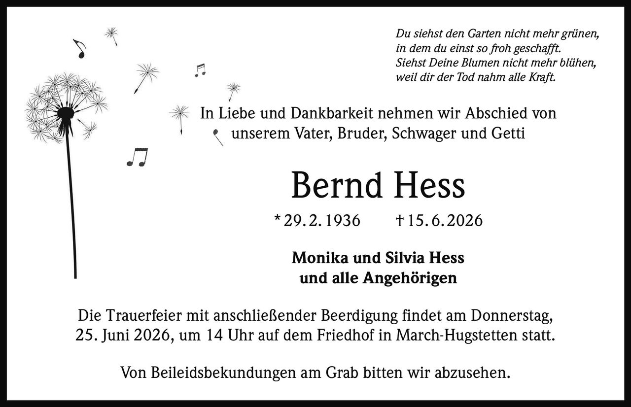 <p><i>Du siehst den Garten nicht mehr grünen,<br>in dem du einst so froh geschafft.<br>Siehst Deine Blumen nicht mehr blühen,<br>weil dir der Tod nahm alle Kraft.</i></p><p>In Liebe und Dankbarkeit nehmen wir Abschied von unserem Vater, Bruder, Schwager und Getti</p><p><strong>Bernd Hess</strong><br>* 29. 2. 1936 † 15. 6. 2026</p><p>Monika und Silvia Hess<br>und alle Angehörigen</p><p>Die Trauerfeier mit anschließender Beerdigung findet am Donnerstag, 25. Juni 2026, um 14 Uhr auf dem Friedhof in March-Hugstetten statt.</p><p>Von Beileidsbekundungen am Grab bitten wir abzusehen.</p>