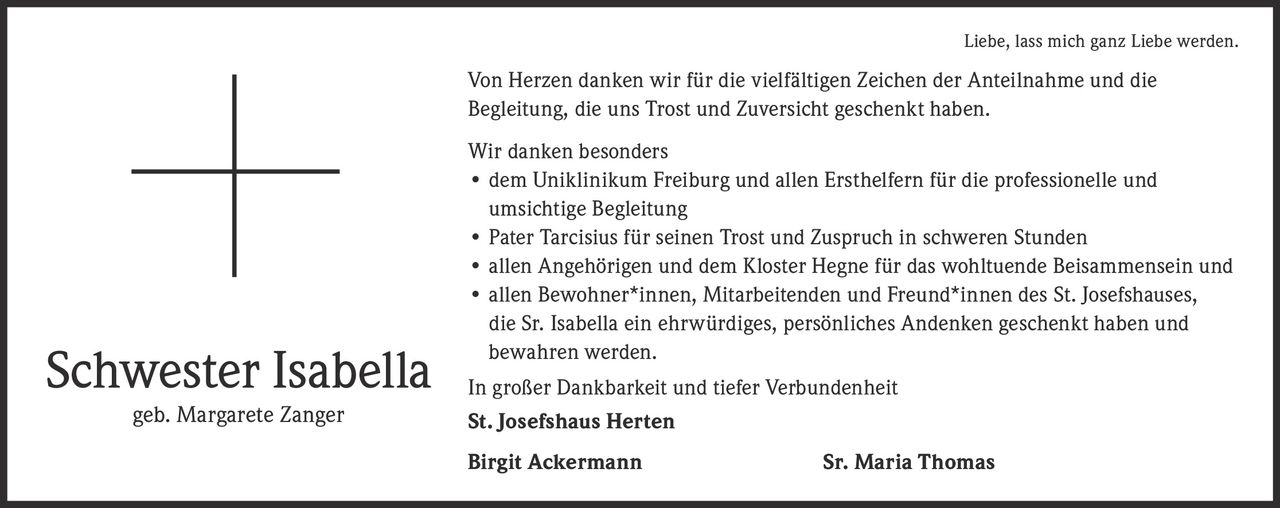 <p><i>Liebe, lass mich ganz Liebe werden.</i></p>

<p>Von Herzen danken wir für die vielfältigen Zeichen der Anteilnahme und die Begleitung, die uns Trost und Zuversicht geschenkt haben.</p>

<p>Wir danken besonders</p>

<ul>
<li>dem Uniklinikum Freiburg und allen Ersthelfern für die professionelle und umsichtige Begleitung</li>
<li>Pater Tarcisius für seinen Trost und Zuspruch in schweren Stunden</li>
<li>allen Angehörigen und dem Kloster Hegne für das wohltuende Beisammensein und</li>
<li>allen Bewohner*innen, Mitarbeitenden und Freund*innen des St. Josefshauses, die Sr. Isabella ein ehrwürdiges, persönliches Andenken geschenkt haben und bewahren werden.</li>
</ul>

<p>In großer Dankbarkeit und tiefer Verbundenheit</p>

<p><strong>St. Josefshaus Herten</strong></p>

<p><strong>Birgit Ackermann</strong> <strong>Sr. Maria Thomas</strong></p>