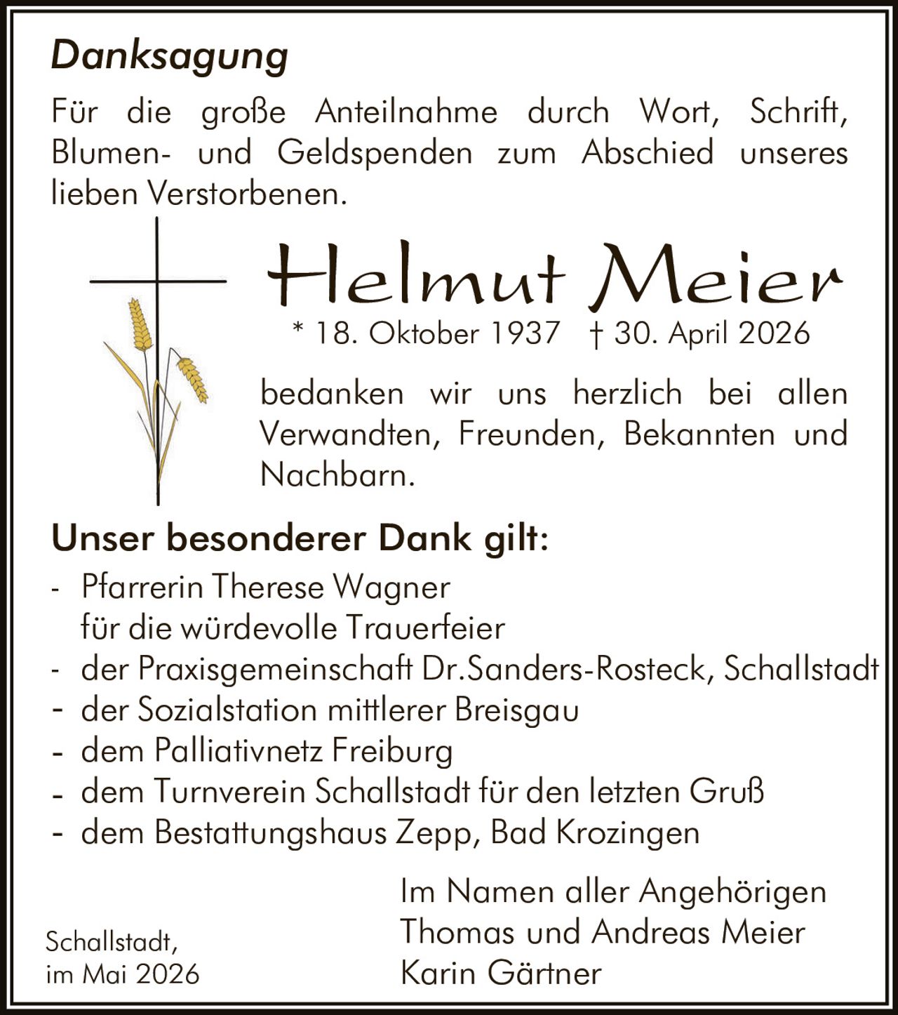 <p><strong>Danksagung</strong><br>Für die große Anteilnahme durch Wort, Schrift, Blumen- und Geldspenden zum Abschied unseres lieben Verstorbenen.</p><p><strong>Helmut Meier</strong><br>* 18. Oktober 1937 † 30. April 2026</p><p>bedanken wir uns herzlich bei allen Verwandten, Freunden, Bekannten und Nachbarn.</p><p><strong>Unser besonderer Dank gilt:</strong><br>- Pfarrerin Therese Wagner für die würdevolle Trauerfeier<br>- der Praxisgemeinschaft Dr.Sanders-Rosteck, Schallstadt<br>- der Sozialstation mittlerer Breisgau<br>- dem Palliativnetz Freiburg<br>- dem Turnverein Schallstadt für den letzten Gruß<br>- dem Bestattungshaus Zepp, Bad Krozingen</p><p>Im Namen aller Angehörigen<br>Thomas und Andreas Meier<br>Karin Gärtner</p><p>Schallstadt,<br>im Mai 2026</p>