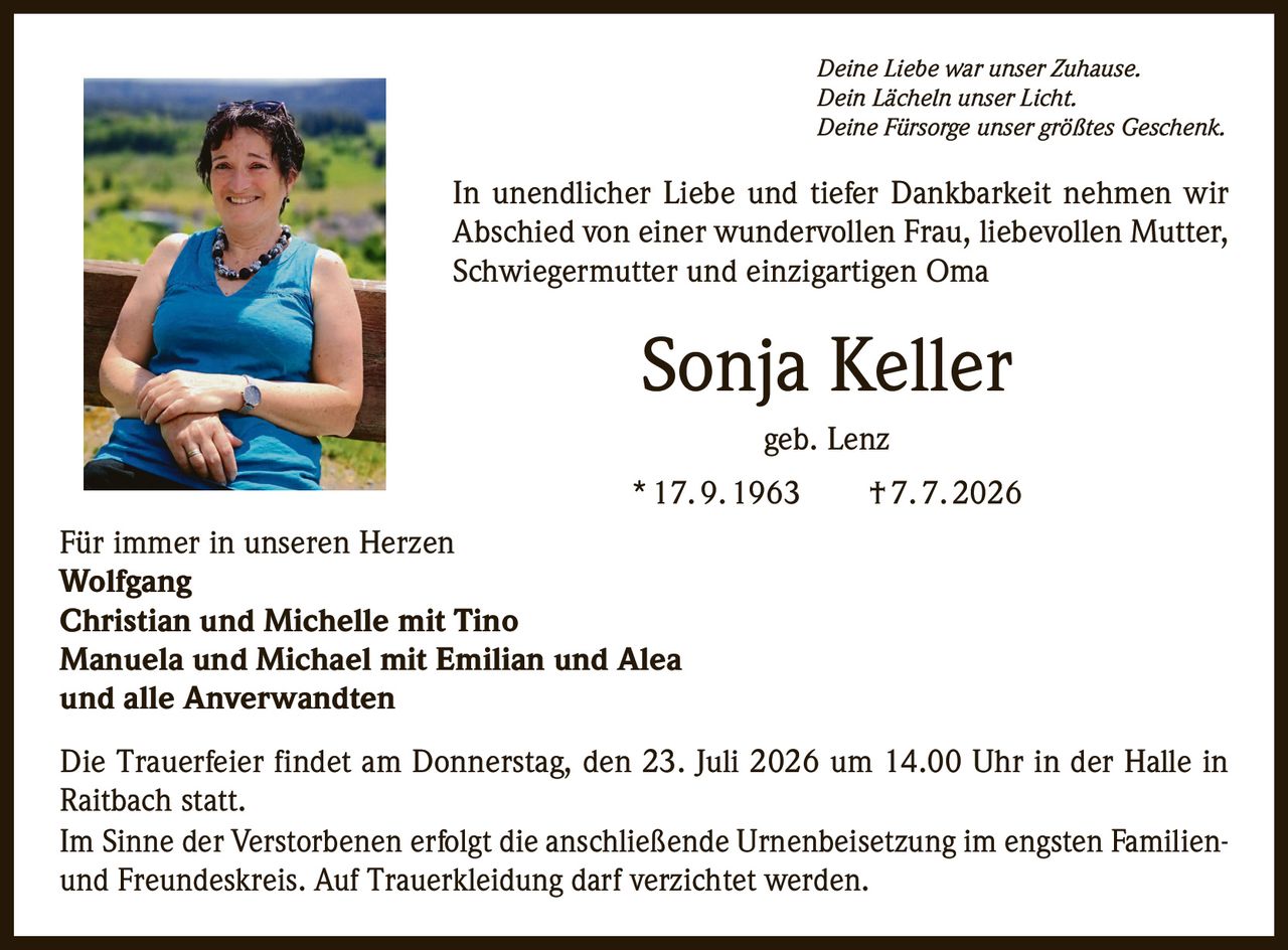 <p><i>Deine Liebe war unser Zuhause.<br>Dein Lächeln unser Licht.<br>Deine Fürsorge unser größtes Geschenk.</i></p>

<p>In unendlicher Liebe und tiefer Dankbarkeit nehmen wir Abschied von einer wundervollen Frau, liebevollen Mutter, Schwiegermutter und einzigartigen Oma</p>

<p><strong>Sonja Keller geb. Lenz</strong><br>* 17. 9. 1963 † 7. 7. 2026</p>

<p>Für immer in unseren Herzen<br><strong>Wolfgang<br>Christian und Michelle mit Tino<br>Manuela und Michael mit Emilian und Alea<br>und alle Anverwandten</strong></p>

<p>Die Trauerfeier findet am Donnerstag, den 23. Juli 2026 um 14.00 Uhr in der Halle in Raitbach statt.</p>

<p>Im Sinne der Verstorbenen erfolgt die anschließende Urnenbeisetzung im engsten Familien- und Freundeskreis. Auf Trauerkleidung darf verzichtet werden.</p>