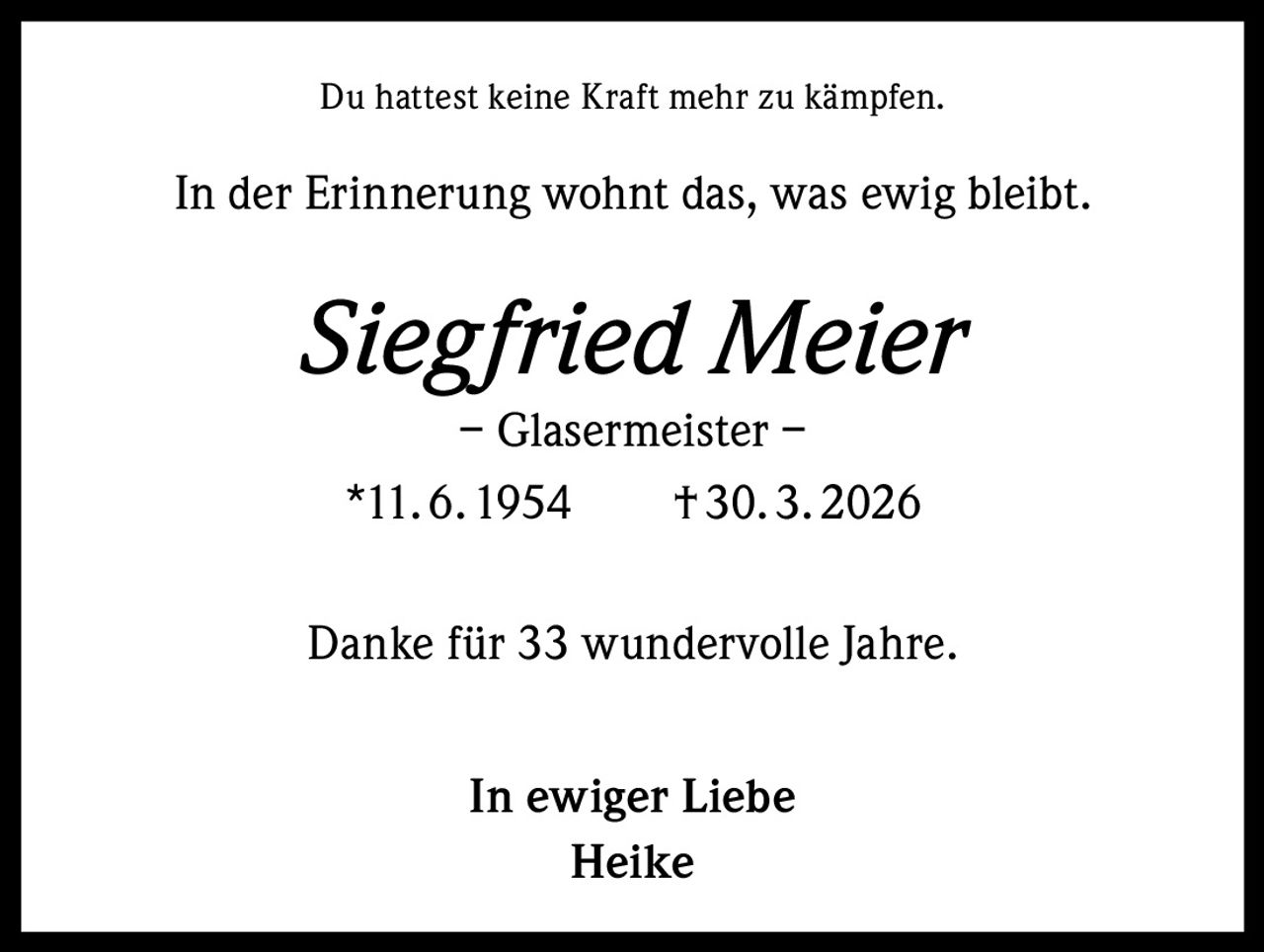 Du hattest keine Kraft mehr zu kämpfen.

In der Erinnerung wohnt das, was ewig bleibt.

Siegfried Meier
– Glasermeister –
*11. 6. 1954   † 30. 3. 2026

Danke für 33 wundervolle Jahre.
In ewiger Liebe
Heike