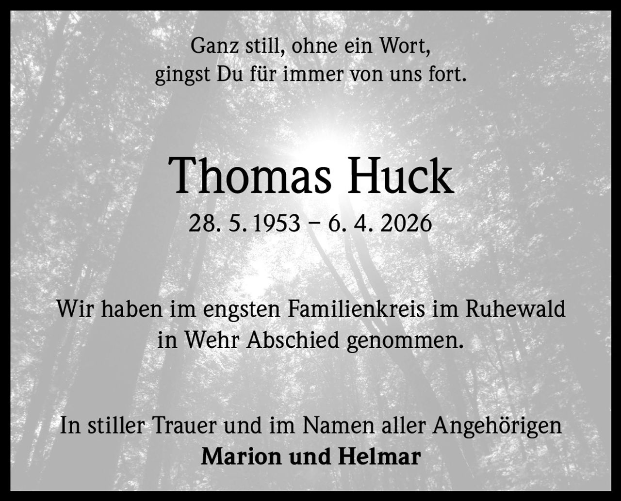 <p>Ganz still, ohne ein Wort,<br>gingst Du für immer von uns fort.</p><p><strong>Thomas Huck</strong><br>28. 5.1953 – 6. 4. 2026</p><p>Wir haben im engsten Familienkreis im Ruhewald<br>in Wehr Abschied genommen.</p><p>In stiller Trauer und im Namen aller Angehörigen<br><strong>Marion und Helmar</strong></p>