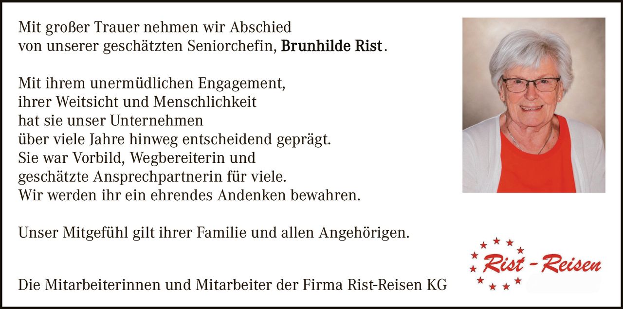 <p>Mit großer Trauer nehmen wir Abschied von unserer geschätzten Seniorchefin, <strong>Brunhilde Rist</strong>.</p>

<p>Mit ihrem unermüdlichen Engagement, ihrer Weitsicht und Menschlichkeit hat sie unser Unternehmen über viele Jahre hinweg entscheidend geprägt. Sie war Vorbild, Wegbereiterin und geschätzte Ansprechpartnerin für viele. Wir werden ihr ein ehrendes Andenken bewahren.</p>

<p>Unser Mitgefühl gilt ihrer Familie und allen Angehörigen.</p>

<p>Die Mitarbeiterinnen und Mitarbeiter der Firma Rist-Reisen KG</p>