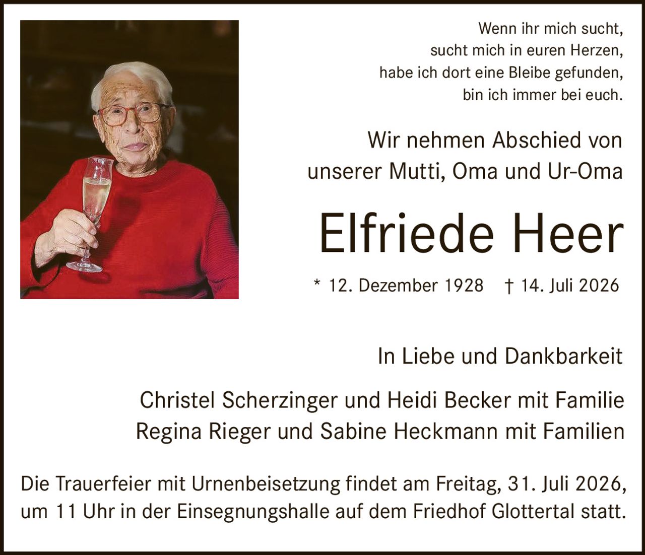 <p>Wenn ihr mich sucht, sucht mich in euren Herzen, habe ich dort eine Bleibe gefunden, bin ich immer bei euch.</p>

<p>Wir nehmen Abschied von unserer Mutti, Oma und Ur-Oma</p>

<p><strong>Elfriede Heer</strong></p>

<p>* 12. Dezember 1928 † 14. Juli 2026</p>

<p>In Liebe und Dankbarkeit</p>

<p>Christel Scherzinger und Heidi Becker mit Familie<br>Regina Rieger und Sabine Heckmann mit Familien</p>

<p>Die Trauerfeier mit Urnenbeisetzung findet am Freitag, 31. Juli 2026, um 11 Uhr in der Einsegnungshalle auf dem Friedhof Glottertal statt.</p>