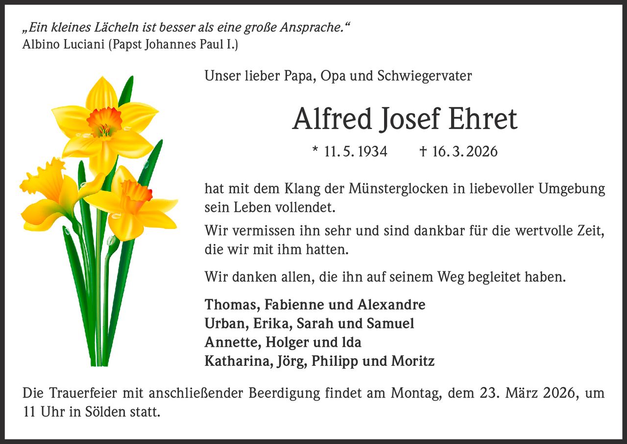 „Ein kleines Lächeln ist besser als eine große Ansprache.“
Albino Luciani (Papst Johannes Paul I.)

Unser lieber Papa, Opa und Schwiegervater

Alfred Josef Ehret
* 11. 5. 1934   † 16. 3. 2026
hat mit dem Klang der Münsterglocken in liebevoller Umgebung
sein Leben vollendet.
Wir vermissen ihn sehr und sind dankbar für die wertvolle Zeit,
die wir mit ihm hatten.
Wir danken allen, die ihn auf seinem Weg begleitet haben.
Thomas, Fabienne und Alexandre
Urban, Erika, Sarah und Samuel
Annette, Holger und lda
Katharina, Jörg, Philipp und Moritz
Die Trauerfeier mit anschließender Beerdigung findet am Montag, dem 23. März 2026, um
11 Uhr in Sölden statt.