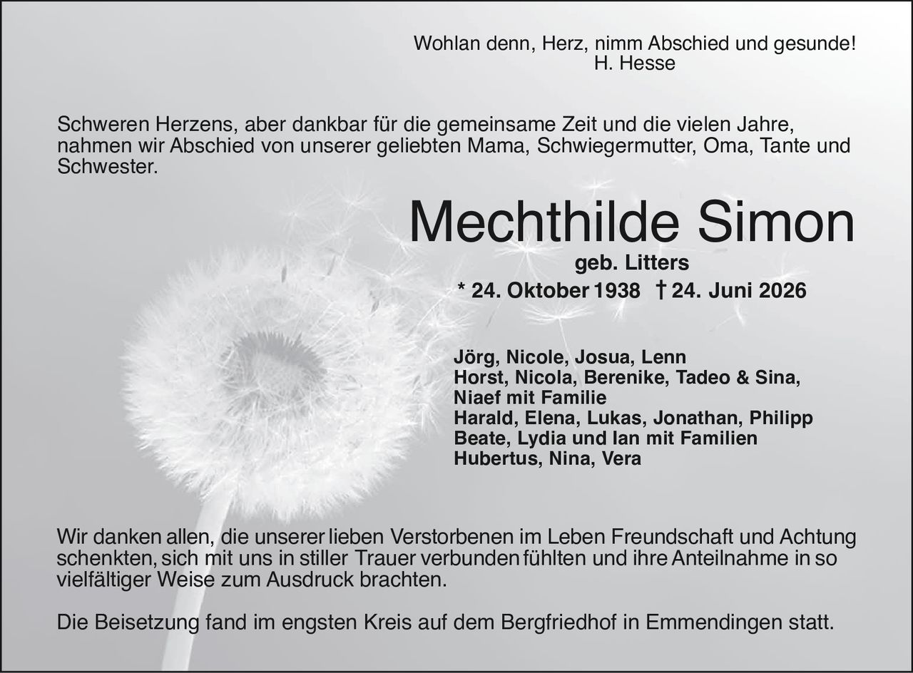 <p>Wohlan denn, Herz, nimm Abschied und gesunde!<br>H. Hesse</p>

<p>Schweren Herzens, aber dankbar für die gemeinsame Zeit und die vielen Jahre, nahmen wir Abschied von unserer geliebten Mama, Schwiegermutter, Oma, Tante und Schwester.</p>

<p><strong>Mechthilde Simon</strong><br>geb. Litters<br>* 24. Oktober 1938 † 24. Juni 2026</p>

<p>Jörg, Nicole, Josua, Lenn<br>Horst, Nicola, Berenike, Tadeo & Sina, Niaef mit Familie<br>Harald, Elena, Lukas, Jonathan, Philipp<br>Beate, Lydia und Ian mit Familien<br>Hubertus, Nina, Vera</p>

<p>Wir danken allen, die unserer lieben Verstorbenen im Leben Freundschaft und Achtung schenkten, sich mit uns in stiller Trauer verbunden fühlten und ihre Anteilnahme in so vielfältiger Weise zum Ausdruck brachten.</p>

<p>Die Beisetzung fand im engsten Kreis auf dem Bergfriedhof in Emmendingenstat.</p>