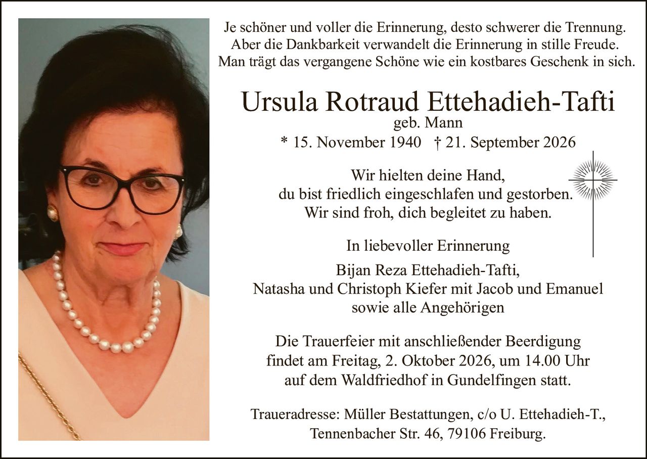 <p>geb. Mann<br>* 15. November 1940 † 21. September 2026</p>

<p>Je schöner und voller die Erinnerung, desto schwerer die Trennung.<br>Aber die Dankbarkeit verwandelt die Erinnerung in stille Freude.<br>Man trägt das vergangene Schöne wie ein kostbares Geschenk in sich.</p>

<p>Wir hielten deine Hand,<br>du bist friedlich eingeschlafen und gestorben.<br>Wir sind froh, dich begleitet zu haben.</p>

<p><strong>In liebevoller Erinnerung</strong><br>Bijan Reza Ettehadieh-Tafti,<br>Natasha und Christoph Kiefer mit Jacob und Emanuel<br>sowie alle Angehörigen</p>

<p>Die Trauerfeier mit anschließender Beerdigung<br>findet am Freitag, 2. Oktober 2026, um 14.00 Uhr<br>auf dem Waldfriedhof in Gundelfingen statt.</p>

<p>Traueradresse: Müller Bestattungen, c/o U. Ettehadieh-T.,<br>Tennenbacher Str. 46, 79106 Freiburg.</p>
