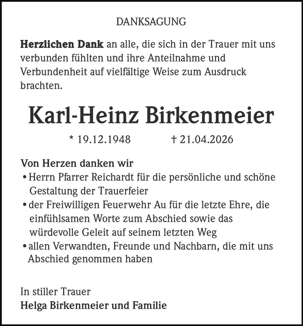 <p>DANKSAGUNG</p><p><strong>Herzlichen Dank</strong> an alle, die sich in der Trauer mit uns verbunden fühlten und ihre Anteilnahme und Verbundenheit auf vielfältige Weise zum Ausdruck brachten.</p><p><strong>Karl-Heinz Birkenmeier</strong><br>* 19.12.1948 † 21.04.2026</p><p>Von Herzen danken wir<br>• Herrn Pfarrer Reichardt für die persönliche und schöne Gestaltung der Trauerfeier<br>• der Freiwilligen Feuerwehr Au für die letzte Ehre, die einfühlsamen Worte zum Abschied sowie das würdevolle Geleit auf seinem letzten Weg<br>• allen Verwandten, Freunde und Nachbarn, die mit uns Abschied genommen haben</p><p>In stiller Trauer<br><strong>Helga Birkenmeier und Familie</strong></p>