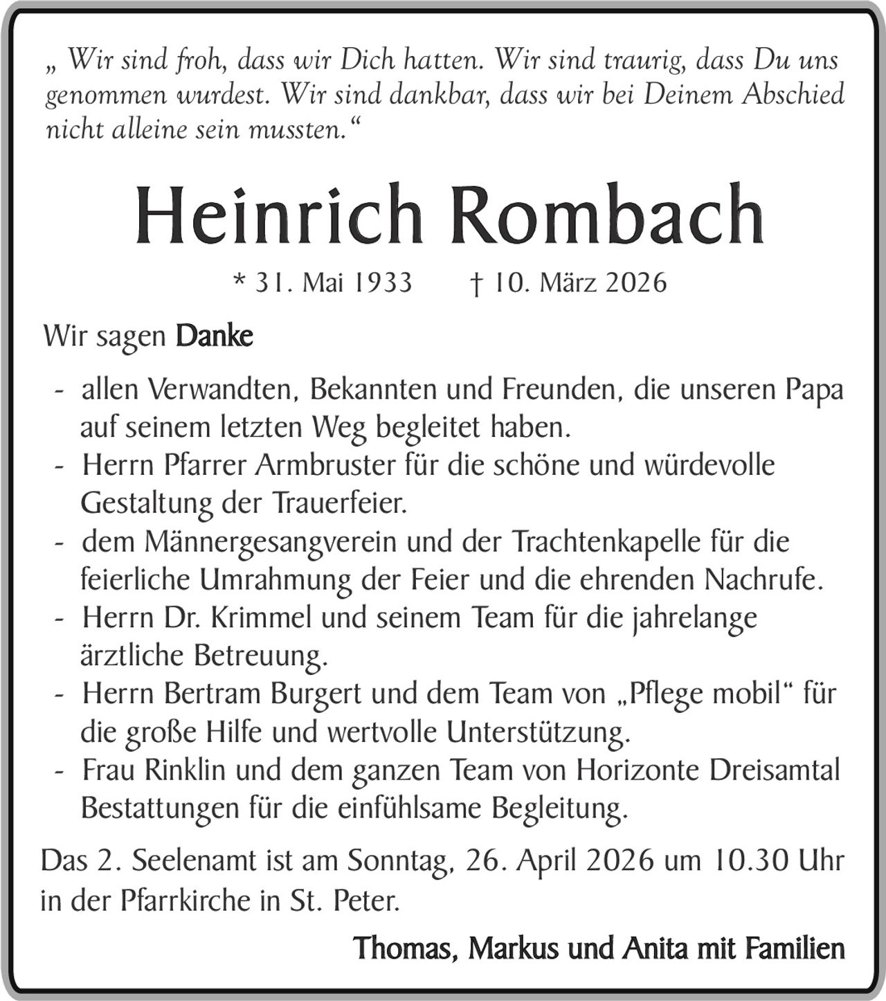 „ Wir sind froh, dass wir Dich hatten. Wir sind traurig, dass Du uns
genommen wurdest. Wir sind dankbar, dass wir bei Deinem Abschied
nicht alleine sein mussten.“

Heinrich Rombach
* 31. Mai 1933

† 10. März 2026

Wir sagen Danke
- allen Verwandten, Bekannten und Freunden, die unseren Papa
auf seinem letzten Weg begleitet haben.
- Herrn Pfarrer Armbruster für die schöne und würdevolle
Gestaltung der Trauerfeier.
- dem Männergesangverein und der Trachtenkapelle für die
feierliche Umrahmung der Feier und die ehrenden Nachrufe.
- Herrn Dr. Krimmel und seinem Team für die jahrelange
ärztliche Betreuung.
- Herrn Bertram Burgert und dem Team von „Pflege mobil“ für
die große Hilfe und wertvolle Unterstützung.
- Frau Rinklin und dem ganzen Team von Horizonte Dreisamtal
Bestattungen für die einfühlsame Begleitung.
Das 2. Seelenamt ist am Sonntag, 26. April 2026 um 10.30 Uhr
in der Pfarrkirche in St. Peter.
Thomas, Markus und Anita mit Familien