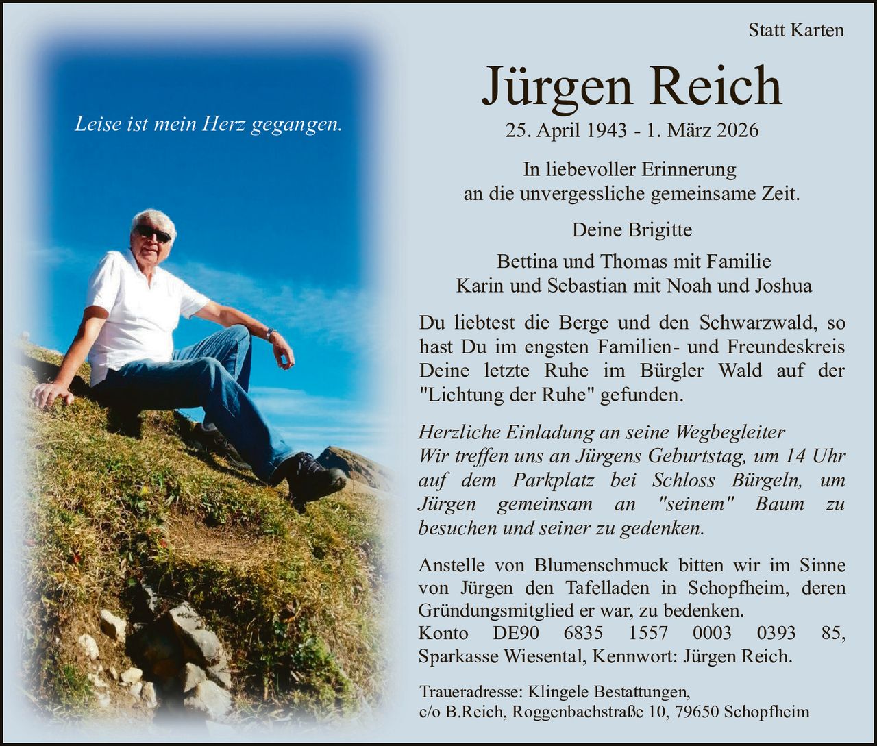 Statt Karten

Leise ist mein Herz gegangen.

Jürgen Reich
25. April 1943 - 1. März 2026

In liebevoller Erinnerung
an die unvergessliche gemeinsame Zeit.
Deine Brigitte
Bettina und Thomas mit Familie
Karin und Sebastian mit Noah und Joshua
Du liebtest die Berge und den Schwarzwald, so
hast Du im engsten Familien- und Freundeskreis
Deine letzte Ruhe im Bürgler Wald auf der
"Lichtung der Ruhe" gefunden.
Herzliche Einladung an seine Wegbegleiter
Wir treffen uns an Jürgens Geburtstag, um 14 Uhr
auf dem Parkplatz bei Schloss Bürgeln, um
Jürgen gemeinsam an "seinem" Baum zu
besuchen und seiner zu gedenken.
Anstelle von Blumenschmuck bitten wir im Sinne
von Jürgen den Tafelladen in Schopfheim, deren
Gründungsmitglied er war, zu bedenken.
Konto DE90 6835 1557 0003 0393 85,
Sparkasse Wiesental, Kennwort: Jürgen Reich.
Traueradresse: Klingele Bestattungen,
c/o B.Reich, Roggenbachstraße 10, 79650 Schopfheim