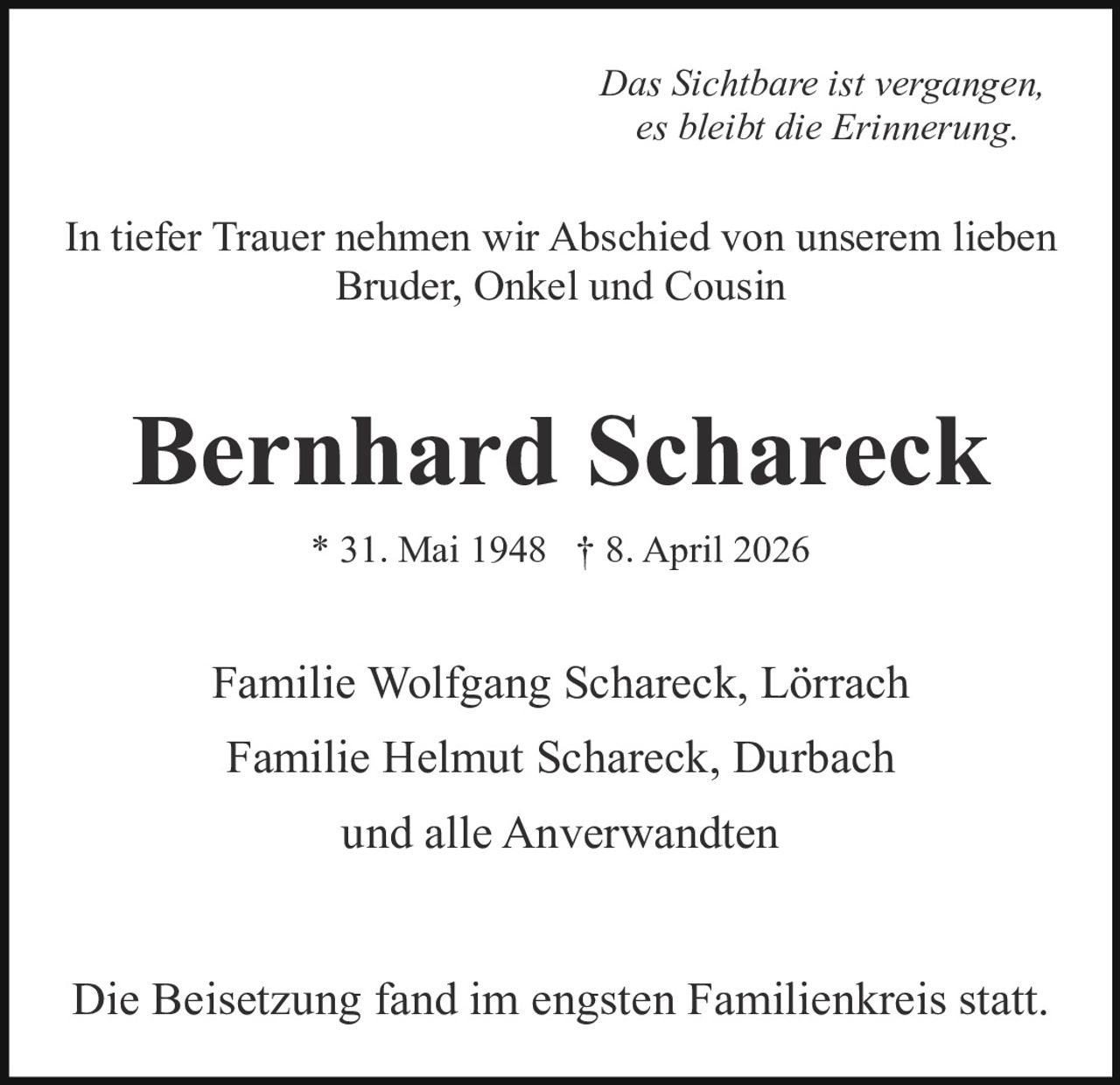 <p><i>Das Sichtbare ist vergangen, es bleibt die Erinnerung.</i></p>

<p>In tiefer Trauer nehmen wir Abschied von unserem lieben Bruder, Onkel und Cousin</p>

<p><strong>Bernhard Schareck</strong></p>

<p>* 31. Mai 1948 † 8. April 2026</p>

<p>Familie Wolfgang Schareck, Lörrach</p>

<p>Familie Helmut Schareck, Durbach</p>

<p>und alle Anverwandten</p>

<p>Die Beisetzung fand im engsten Familienkreis statt.</p>