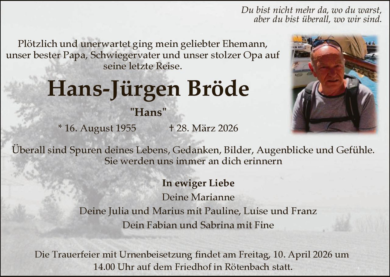 Du bist nicht mehr da, wo du warst,
aber du bist überall, wo wir sind.

Plötzlich und unerwartet ging mein geliebter Ehemann,
unser bester Papa, Schwiegervater und unser stolzer Opa auf
seine letzte Reise.

Hans-Jürgen Bröde
"Hans"
* 16. August 1955

† 28. März 2026

Überall sind Spuren deines Lebens, Gedanken, Bilder, Augenblicke und Gefühle.
Sie werden uns immer an dich erinnern
In ewiger Liebe
Deine Marianne
Deine Julia und Marius mit Pauline, Luise und Franz
Dein Fabian und Sabrina mit Fine
Die Trauerfeier mit Urnenbeisetzung findet am Freitag, 10. April 2026 um
14.00 Uhr auf dem Friedhof in Rötenbach statt.