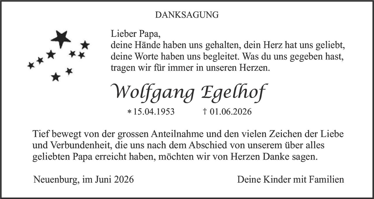 <p><strong>DANKSAGUNG</strong></p>

<p><strong>Lieber Papa,</strong><br>deine Hände haben uns gehalten, dein Herz hat uns geliebt, deine Worte haben uns begleitet. Was du uns gegeben hast, tragen wir für immer in unseren Herzen.</p>

<p><i>Wolfgang Egelhof</i></p>

<p>* 15.04.1953     † 01.06.2026</p>

<p>Tief bewegt von der grossen Anteilnahme und den vielen Zeichen der Liebe und Verbundenheit, die uns nach dem Abschied von unserem über alles geliebten Papa erreicht haben, möchten wir von Herzen Danke sagen.</p>

<p>Neuenburg, im Juni 2026     Deine Kinder mit Familien</p>