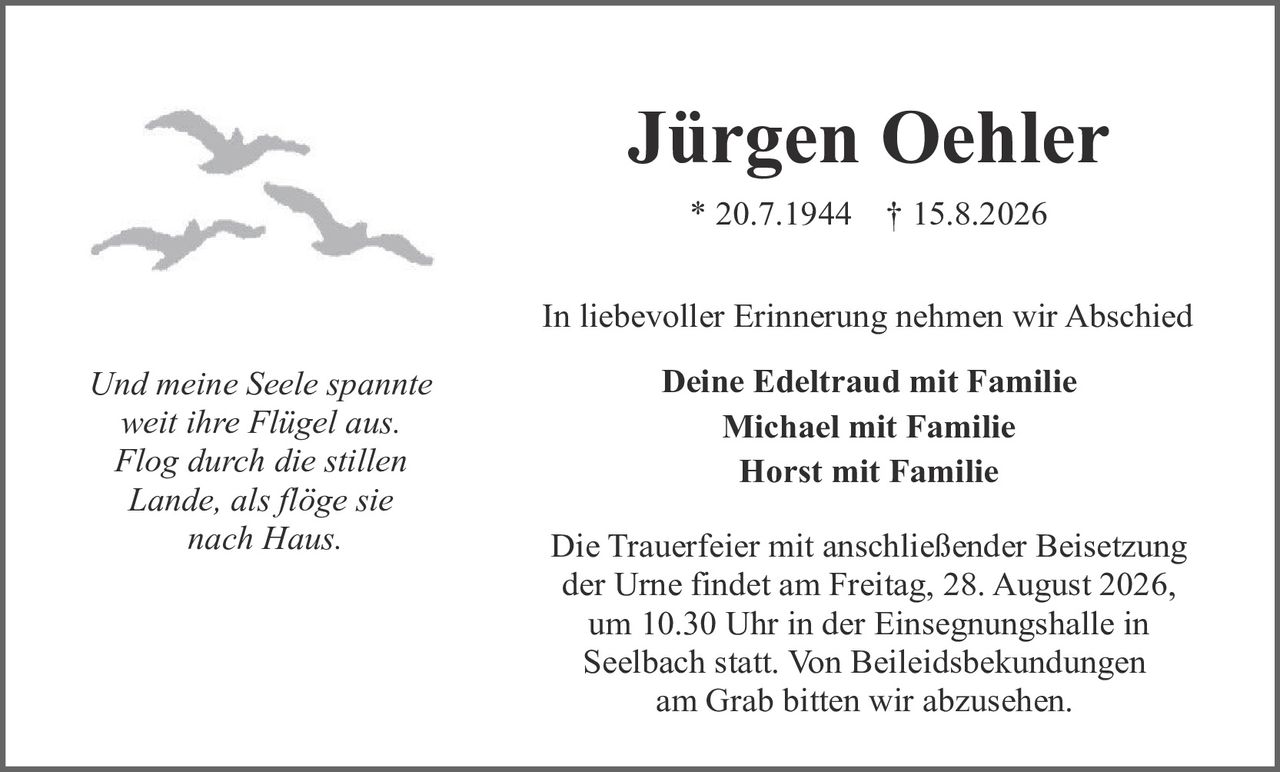 <p>* 20.7.1944  † 15.8.2026</p>

<p>In liebevoller Erinnerung nehmen wir Abschied</p>

<p><i>Und meine Seele spannte<br/>weit ihre Flügel aus.<br/>Flog durch die stillen<br/>Lande, als flöge sie<br/>nach Haus.</i></p>

<p><strong>Deine Edeltraud mit Familie<br/>Michael mit Familie<br/>Horst mit Familie</strong></p>

<p>Die Trauerfeier mit anschließender Beisetzung der Urne findet am Freitag, 28. August 2026, um 10.30 Uhr in der Einsegnungshalle in Seelbach statt. Von Beileidskund­ungungen am Grab bitten wir abzusehen.</p>
